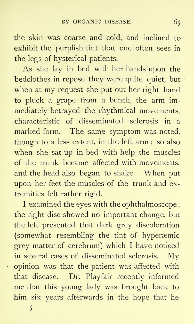 the skin was coarse and cold, and inclined to exhibit the purplish tint that one often sees in the legs of hysterical patients. As she lay in bed with her hands upon the bedclothes in repose they were quite quiet, but when at my request she put out her right hand to pluck a grape from a bunch, the arm im- mediately betrayed the rhythmical movements, characteristic of disseminated sclerosis in a marked form. The same symptom was noted, though to a less extent, in the left arm ; so also when she sat up in bed with help the muscles of the trunk became affected with movements, and the head also began to shake. When put upon her feet the muscles of the trunk and ex- tremities felt rather rigid. I examined the eyes with the ophthalmoscope ; the right disc showed no important change, but the left presented that dark grey discoloration (somewhat resembling the tint of hyperaemic grey matter of cerebrum) which I have noticed in several cases of disseminated sclerosis. My opinion was that the patient was affected with that disease. Dr. Playfair recently informed me that this young lady was brought back to him six years afterwards in the hope that he 5