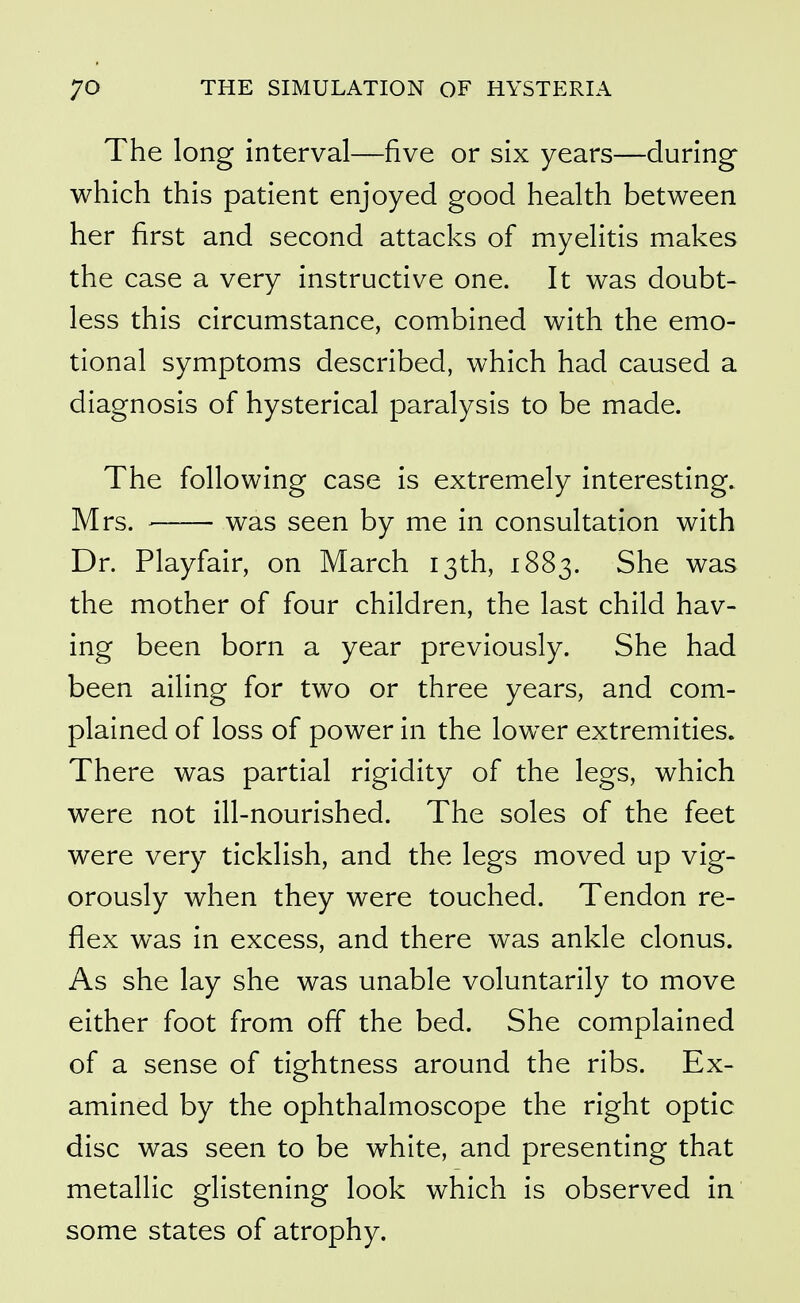 The long interval—five or six years—during which this patient enjoyed good health between her first and second attacks of myelitis makes the case a very instructive one. It was doubt- less this circumstance, combined with the emo- tional symptoms described, which had caused a diagnosis of hysterical paralysis to be made. The following case is extremely interesting. Mrs. was seen by me in consultation with Dr. Playfair, on March 13th, iSS;^. She was the mother of four children, the last child hav- ing been born a year previously. She had been ailing for two or three years, and com- plained of loss of power in the lower extremities. There was partial rigidity of the legs, which were not ill-nourished. The soles of the feet were very ticklish, and the legs moved up vig- orously when they were touched. Tendon re- flex was in excess, and there was ankle clonus. As she lay she was unable voluntarily to move either foot from off the bed. She complained of a sense of tightness around the ribs. Ex- amined by the ophthalmoscope the right optic disc was seen to be white, and presenting that metallic glistening look which is observed in some states of atrophy.