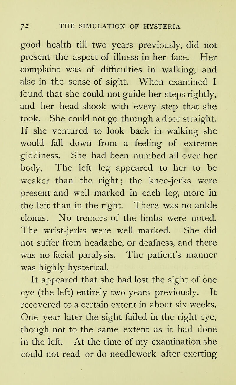 good health till two years previously, did not present the aspect of illness in her face. Her complaint was of difficulties in walking, and also in the sense of sight. When examined I found that she could not guide her steps rightly, and her head shook with every step that she took. She could not go through a door straight. If she ventured to look back in walking she would fall down from a feeling of extreme giddiness. She had been numbed all over her body. The left leg appeared to her to be weaker than the right; the knee-jerks were present and well marked in each leg, more in the left than in the right. There was no ankle clonus. No tremors of the limbs were noted. The wrist-jerks were well marked. She did not suffer from headache, or deafness, and there was no facial paralysis. The patient's manner was highly hysterical. It appeared that she had lost the sight of one eye (the left) entirely two years previously. It recovered to a certain extent in about six weeks. One year later the sight failed in the right eye, though not to the same extent as it had done in the left. At the time of my examination she could not read or do needlework after exerting