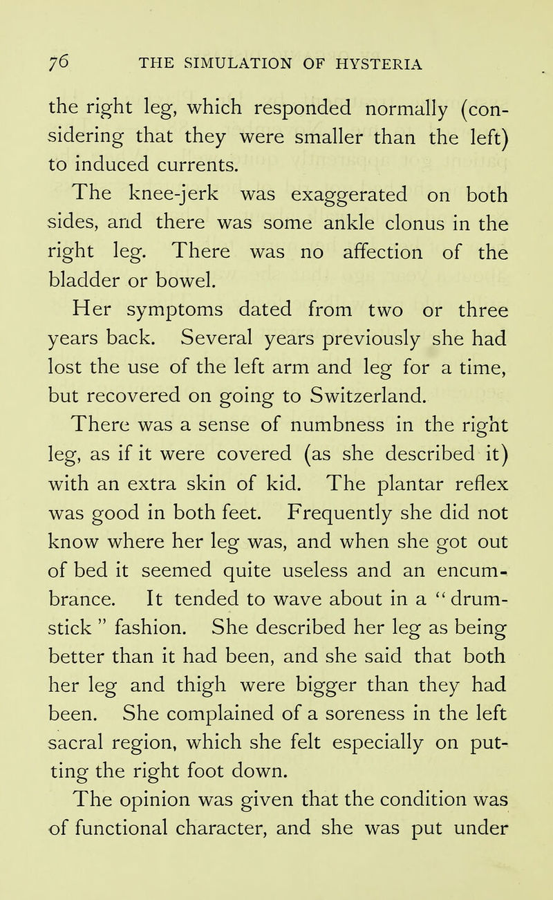 the right leg, which responded normally (con- sidering that they were smaller than the left) to induced currents. The knee-jerk was exaggerated on both sides, and there was some ankle clonus in the right leg. There was no affection of the bladder or bowel. Her symptoms dated from two or three years back. Several years previously she had lost the use of the left arm and leg for a time, but recovered on going to Switzerland. There was a sense of numbness in the right leg, as if it were covered (as she described it) with an extra skin of kid. The plantar reflex was good in both feet. Frequently she did not know where her leg was, and when she got out of bed it seemed quite useless and an encum- brance. It tended to wave about in a drum- stick fashion. She described her leg as being better than it had been, and she said that both her leg and thigh were bigger than they had been. She complained of a soreness in the left sacral region, which she felt especially on put- ting the right foot down. The opinion was given that the condition was of functional character, and she was put under