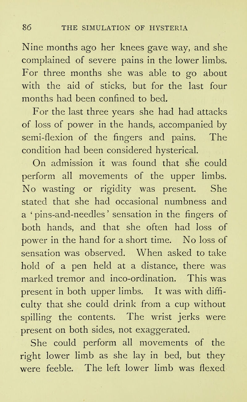 Nine months ago her knees gave way, and she complained of severe pains in the lower limbs. For three months she was able to go about with the aid of sticks, but for the last four months had been confined to bed. For the last three years she had had attacks of loss of power in the hands, accompanied by semi-flexion of the fingers and pains. The condition had been considered hysterical. On admission it was found that she could perform all movements of the upper limbs. No wasting or rigidity was present. She stated that she had occasional numbness and a ' pins-and-needles' sensation in the fingers of both hands, and that she often had loss of power in the hand for a short time. No loss of sensation was observed. When asked to take hold of a pen held at a distance, there was marked tremor and inco-ordination. This was present in both upper limbs. It was with diffi- culty that she could drink from a cup without spilling the contents. The wrist jerks were present on both sides, not exaggerated. She could perform all movements of the right lower limb as she lay in bed, but they were feeble. The left lower limb was flexed