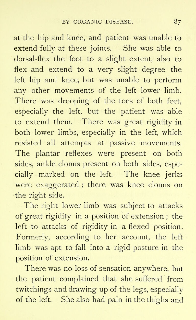 at the hip and knee, and patient was unable to extend fully at these joints. She was able to dorsal-flex the foot to a slight extent, also to flex and extend to a very slight degree the left hip and knee, but was unable to perform any other movements of the left lower limb. There was drooping of the toes of both feet, especially the left, but the patient was able to extend them. There was great rigidity in both lower limbs, especially in the left, which resisted all attempts at passive movements. The plantar reflexes were present on both sides, ankle clonus present on both sides, espe- cially marked on the left. The knee jerks were exaggerated ; there was knee clonus on the right side. The right lower limb was subject to attacks of great rigidity in a position of extension ; the left to attacks of rigidity in a flexed position. Formerly, according to her account, the left limb was apt to fall into a rigid posture in the position of extension. There was no loss of sensation anywhere, but the patient complained that she suffered from twitchings and drawing up of the legs, especially of the left. She also had pain in the thighs and