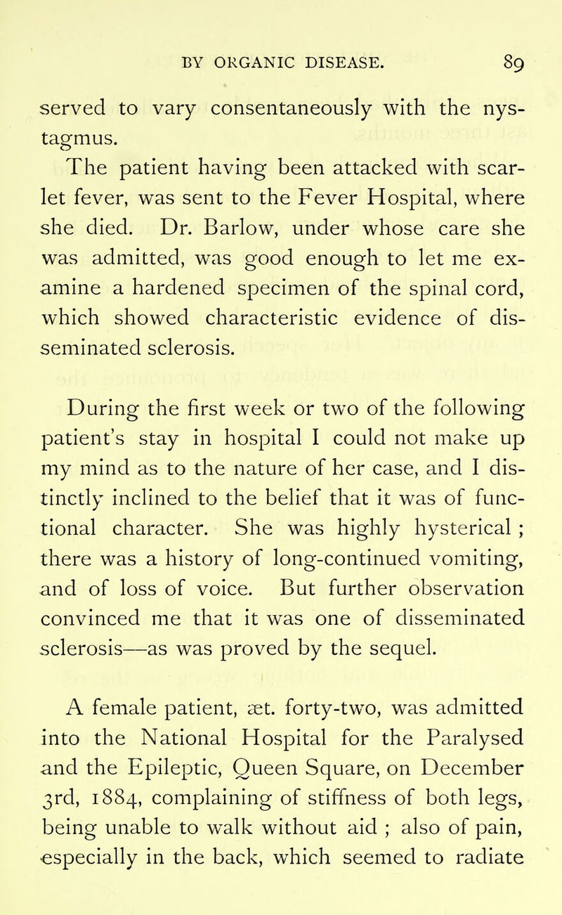 served to vary consentaneously with the nys- tagmus. The patient having been attacked with scar- let fever, was sent to the Fever Hospital, where she died. Dr. Barlow, under whose care she was admitted, was good enough to let me ex- amine a hardened specimen of the spinal cord, which showed characteristic evidence of dis- seminated sclerosis. During the first week or two of the following patient's stay in hospital I could not make up my mind as to the nature of her case, and I dis- tinctly inclined to the belief that it was of func- tional character. She was highly hysterical ; there was a history of long-continued vomiting, and of loss of voice. But further observation convinced me that it was one of disseminated sclerosis—as was proved by the sequel. A female patient, aet. forty-two, was admitted into the National Hospital for the Paralysed and the Epileptic, Queen Square, on December 3rd, 1884, complaining of stiffness of both legs, being unable to walk without aid ; also of pain, •especially in the back, which seemed to radiate