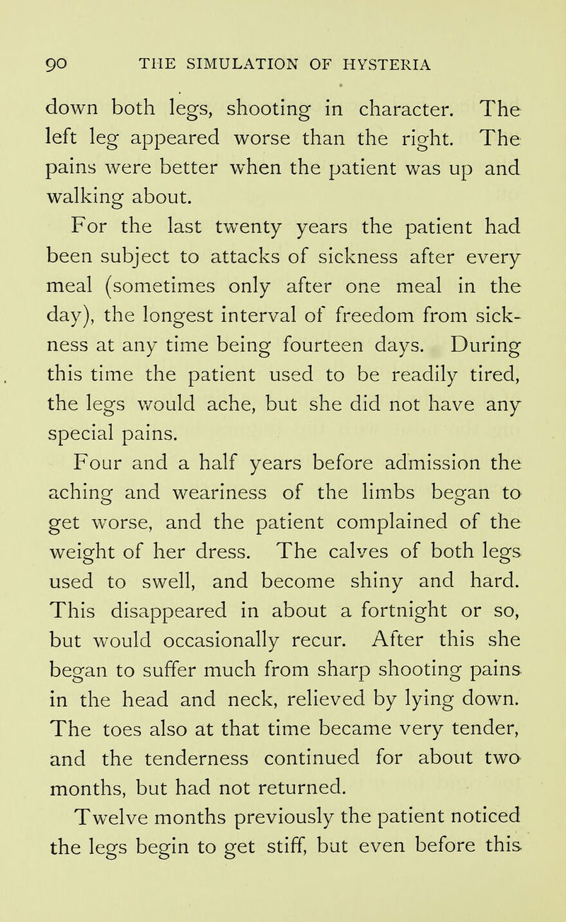 down both legs, shooting in character. The left leg appeared worse than the right. The pains were better when the patient was up and walking about. For the last twenty years the patient had been subject to attacks of sickness after every meal (sometimes only after one meal in the day), the longest interval of freedom from sick- ness at any time being fourteen days. During this time the patient used to be readily tired, the legs would ache, but she did not have any special pains. Four and a half years before admission the aching and weariness of the limbs began to get worse, and the patient complained of the weight of her dress. The calves of both legs used to swell, and become shiny and hard. This disappeared in about a fortnight or so, but would occasionally recur. After this she began to suffer much from sharp shooting pains in the head and neck, relieved by lying down. The toes also at that time became very tender, and the tenderness continued for about two months, but had not returned. Twelve months previously the patient noticed the legs begin to get stiff, but even before this