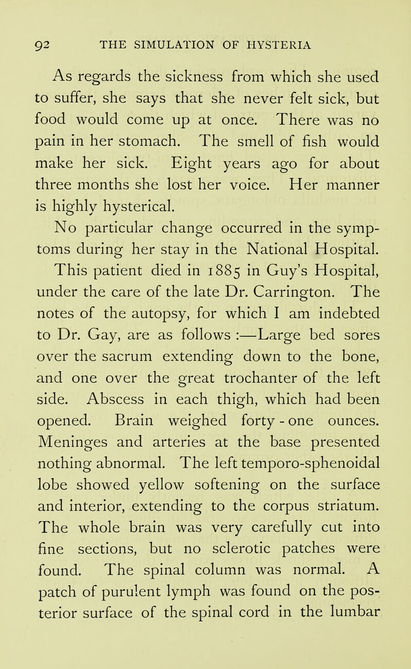 As regards the sickness from which she used to suffer, she says that she never felt sick, but food would come up at once. There was no pain in her stomach. The smell of fish would make her sick. Eight years ago for about three months she lost her voice. Her manner is highly hysterical. No particular change occurred in the symp- toms during her stay in the National Hospital. This patient died in 1885 in Guy's Hospital, under the care of the late Dr. Carrington. The notes of the autopsy, for which I am indebted to Dr. Gay, are as follows :—Large bed sores over the sacrum extending down to the bone, and one over the great trochanter of the left side. Abscess in each thigh, which had been opened. Brain weighed forty - one ounces. Meninges and arteries at the base presented nothing abnormal. The left temporo-sphenoidal lobe showed yellow softening on the surface and interior, extending to the corpus striatum. The whole brain was very carefully cut into fine sections, but no sclerotic patches were found. The spinal column was normal. A patch of purulent lymph was found on the pos- terior surface of the spinal cord in the lumbar