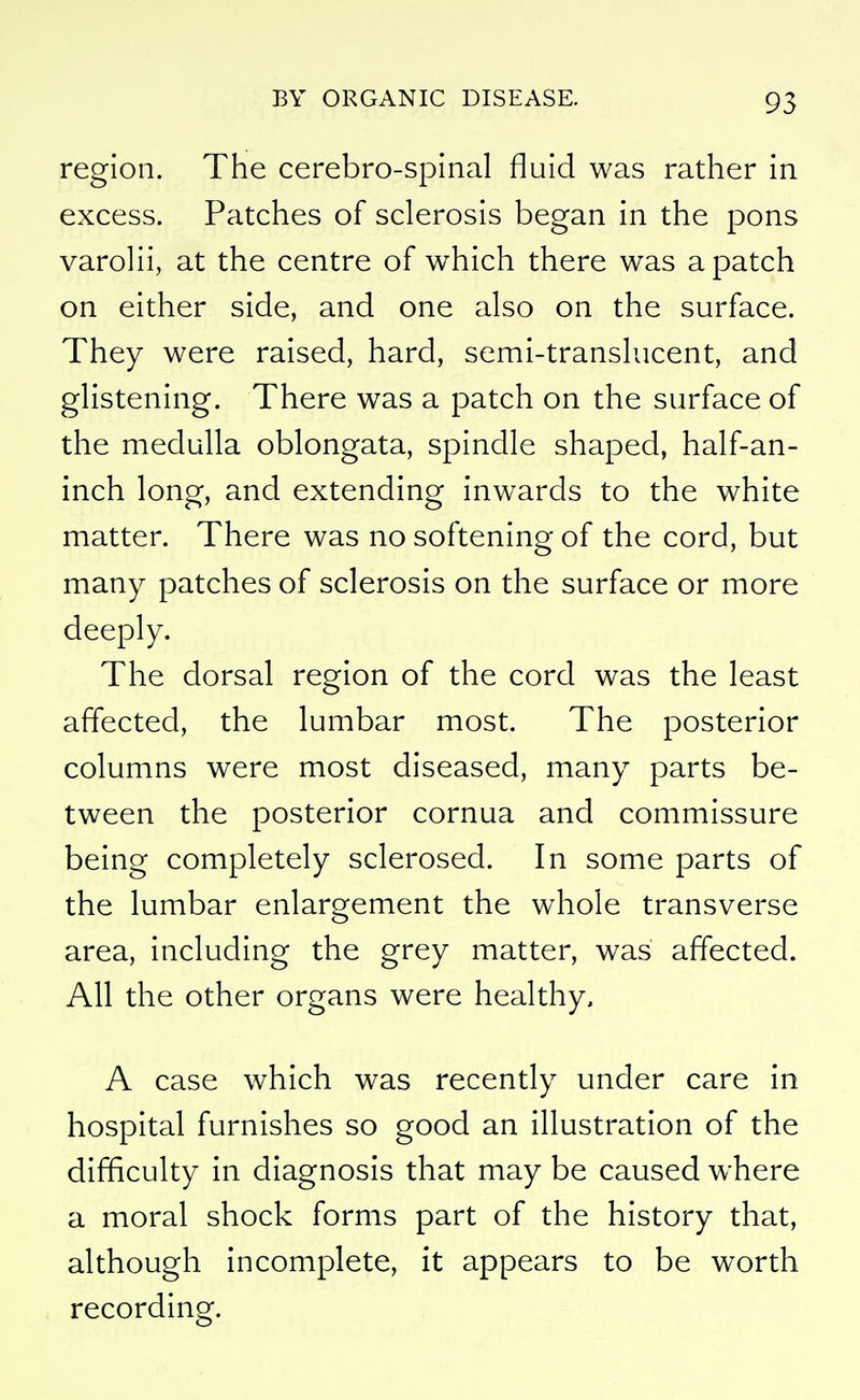 region. The cerebro-spinal fluid was rather in excess. Patches of sclerosis began in the pons varolii, at the centre of which there was a patch on either side, and one also on the surface. They were raised, hard, semi-translucent, and glistening. There was a patch on the surface of the medulla oblongata, spindle shaped, half-an- inch long, and extending inwards to the white matter. There was no softening of the cord, but many patches of sclerosis on the surface or more deeply. The dorsal region of the cord was the least affected, the lumbar most. The posterior columns were most diseased, many parts be- tween the posterior cornua and commissure being completely sclerosed. In some parts of the lumbar enlargement the whole transverse area, including the grey matter, was affected. All the other organs were healthy, A case which was recently under care in hospital furnishes so good an illustration of the difficulty in diagnosis that may be caused where a moral shock forms part of the history that, although incomplete, it appears to be worth recording.