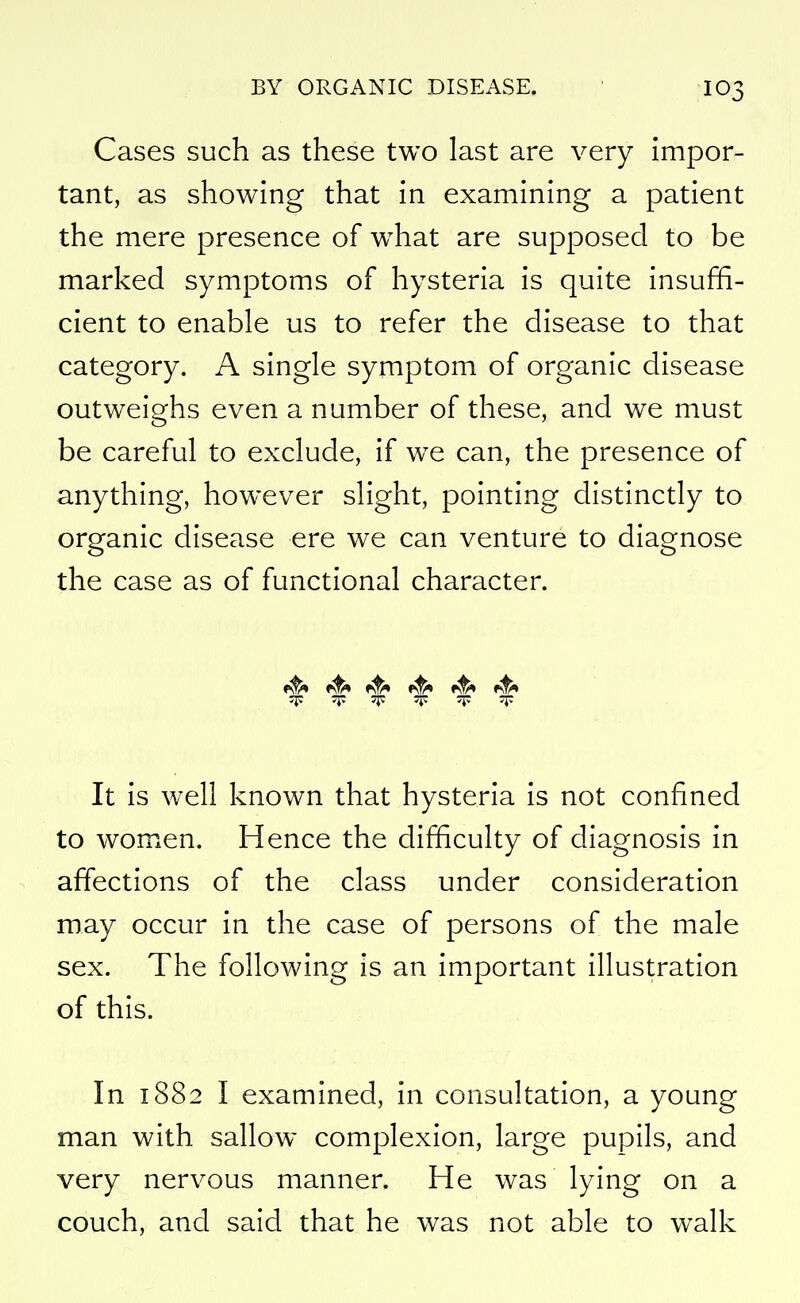 Cases such as these two last are very impor- tant, as showing that in examining a patient the mere presence of w^hat are supposed to be marked symptoms of hysteria is quite insuffi- cient to enable us to refer the disease to that category. A single symptom of organic disease outweighs even a number of these, and we must be careful to exclude, if w^e can, the presence of anything, however slight, pointing distinctly to organic disease ere we can venture to diagnose the case as of functional character. «^ =r 'F T It is well known that hysteria is not confined to women. Hence the difficulty of diagnosis in ^ affections of the class under consideration may occur in the case of persons of the male sex. The following is an important illustration of this. In 1882 I examined, in consultation, a young man with sallow complexion, large pupils, and very nervous manner. He was lying on a couch, and said that he was not able to walk
