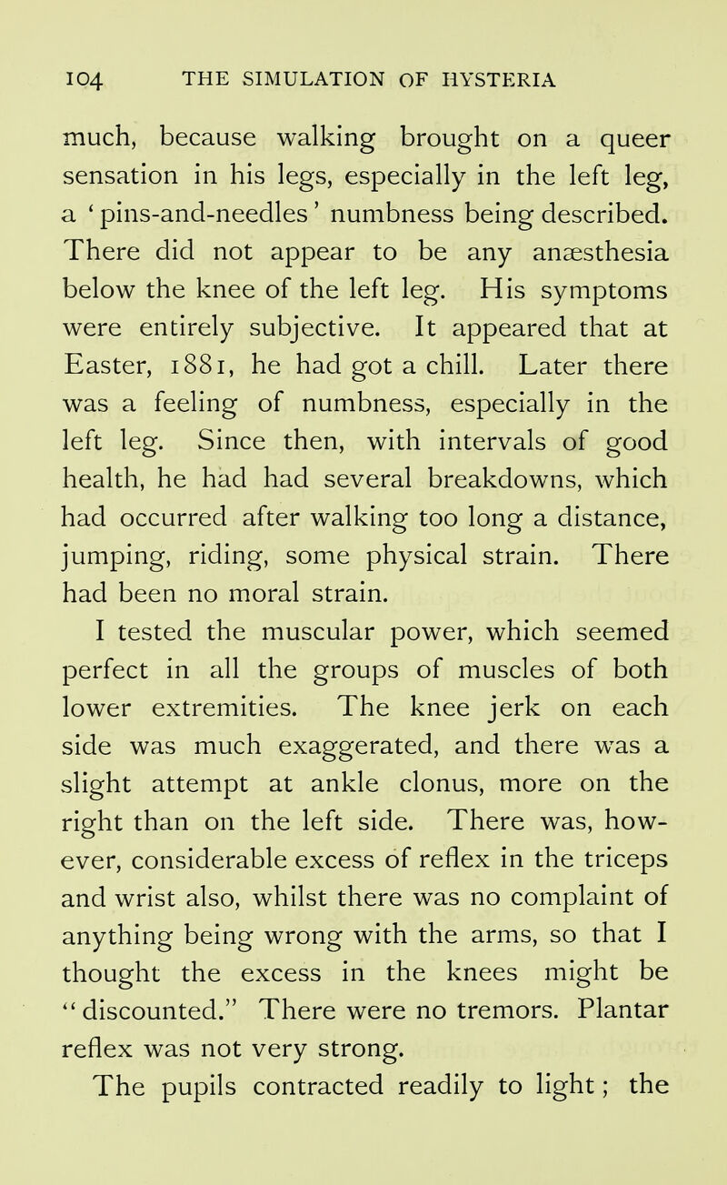 much, because walking brought on a queer sensation in his legs, especially in the left leg, a ' pins-and-needles' numbness being described. There did not appear to be any anaesthesia below the knee of the left leg. His symptoms were entirely subjective. It appeared that at Easter, 1881, he had got a chill. Later there was a feeling of numbness, especially in the left leg. Since then, with intervals of good health, he had had several breakdowns, which had occurred after walking too long a distance, jumping, riding, some physical strain. There had been no moral strain. I tested the muscular power, which seemed perfect in all the groups of muscles of both lower extremities. The knee jerk on each side was much exaggerated, and there was a slight attempt at ankle clonus, more on the right than on the left side. There was, how- ever, considerable excess of reflex in the triceps and wrist also, whilst there was no complaint of anything being wrong with the arms, so that I thought the excess in the knees might be ''discounted. There were no tremors. Plantar reflex was not very strong. The pupils contracted readily to light; the