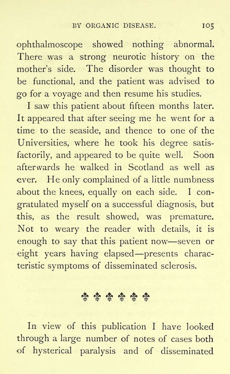 ophthalmoscope showed nothing abnormal. There was a strong neurotic history on the mother's side. The disorder w^as thought to be functional, and the patient was advised to go for a voyage and then resume his studies. I saw this patient about fifteen months later. It appeared that after seeing me he went for a time to the seaside, and thence to one of the Universities, where he took his degree satis- factorily, and appeared to be quite well. Soon afterwards he walked in Scotland as well as ever. He only complained of a little numbness about the knees, equally on each side. I con- gratulated myself on a successful diagnosis, but this, as the result showed, was premature. Not to weary the reader with details, it is enough to say that this patient now^—seven or eight years having elapsed—presents charac- teristic symptoms of disseminated sclerosis. »^ ^ 15 JF T 'F T 'F In view of this publication I have looked through a large number of notes of cases both •of hysterical paralysis and of disseminated