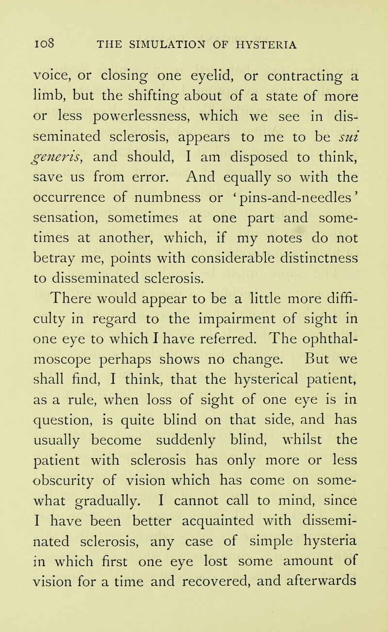 voice, or closing one eyelid, or contracting a limb, but the shifting about of a state of more or less powerlessness, which we see in dis- seminated sclerosis, appears to me to be sui generis, and should, I am disposed to think, save us from error. And equally so with the occurrence of numbness or ' pins-and-needles' sensation, sometimes at one part and some- times at another, which, if m.y notes do not betray me, points with considerable distinctness to disseminated sclerosis. There would appear to be a little more diffi- culty in regard to the impairment of sight in one eye to which I have referred. The ophthal- moscope perhaps shows no change. But we shall find, I think, that the hysterical patient, as a rule, when loss of sight of one eye is in question, is quite blind on that side, and has usually become suddenly blind, whilst the patient with sclerosis has only more or less obscurity of vision which has come on some- what gradually. I cannot call to mind, since I have been better acquainted with dissemi- nated sclerosis, any case of simple hysteria in which first one eye lost some amount of vision for a time and recovered, and afterwards