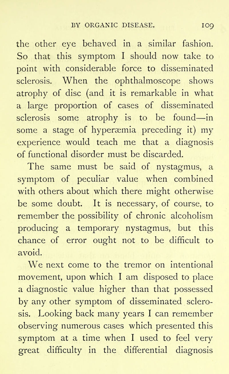 the other eye behaved in a similar fashion. So that this symptom I should now take to point with considerable force to disseminated sclerosis. When the ophthalmoscope shows atrophy of disc (and it is remarkable in what a large proportion of cases of disseminated sclerosis some atrophy is to be found—in some a stage of hyperaemia preceding it) my experience would teach me that a diagnosis of functional disorder must be discarded. The same must be said of nystagmus, a symptom of peculiar value when combined with others about which there might otherwise be some doubt. It is necessary, of course, to remember the possibility of chronic alcoholism producing a temporary nystagmus, but this chance of error ought not to be difficult to avoid. We next come to the tremor on intentional movement, upon which I am disposed to place a diagnostic value higher than that possessed by any other symptom of disseminated sclero- sis. Looking back many years I can remember observing numerous cases which presented this symptom at a time when I used to feel very great difficulty in the differential diagnosis