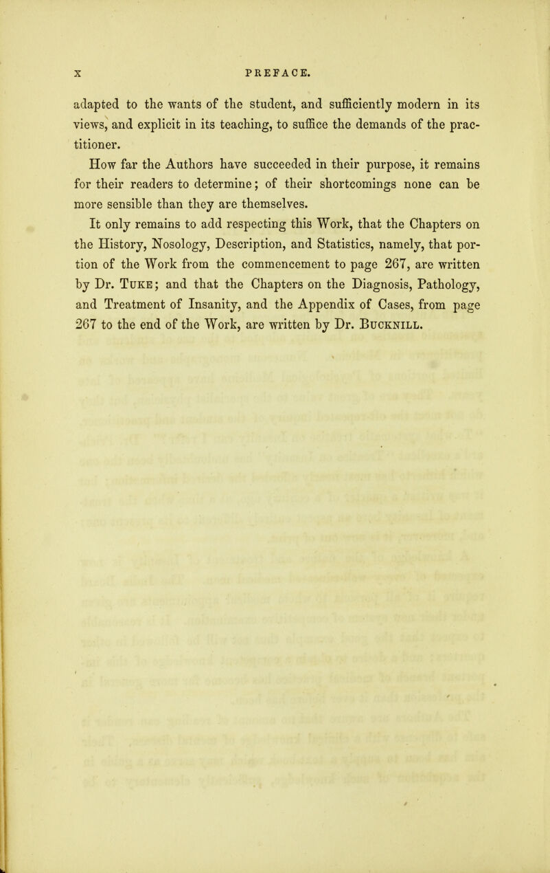 adapted to the wants of the student, and sufficiently modern in its views, and explicit in its teaching, to suffice the demands of the prac- titioner. How far the Authors have succeeded in their purpose, it remains for their readers to determine; of their shortcomings none can be more sensible than they are themselves. It only remains to add respecting this Work, that the Chapters on the History, Nosology, Description, and Statistics, namely, that por- tion of the Work from the commencement to page 267, are written by Dr. Tuke; and that the Chapters on the Diagnosis, Pathology, and Treatment of Insanity, and the Appendix of Cases, from page 267 to the end of the Work, are written by Dr. Bucknill.