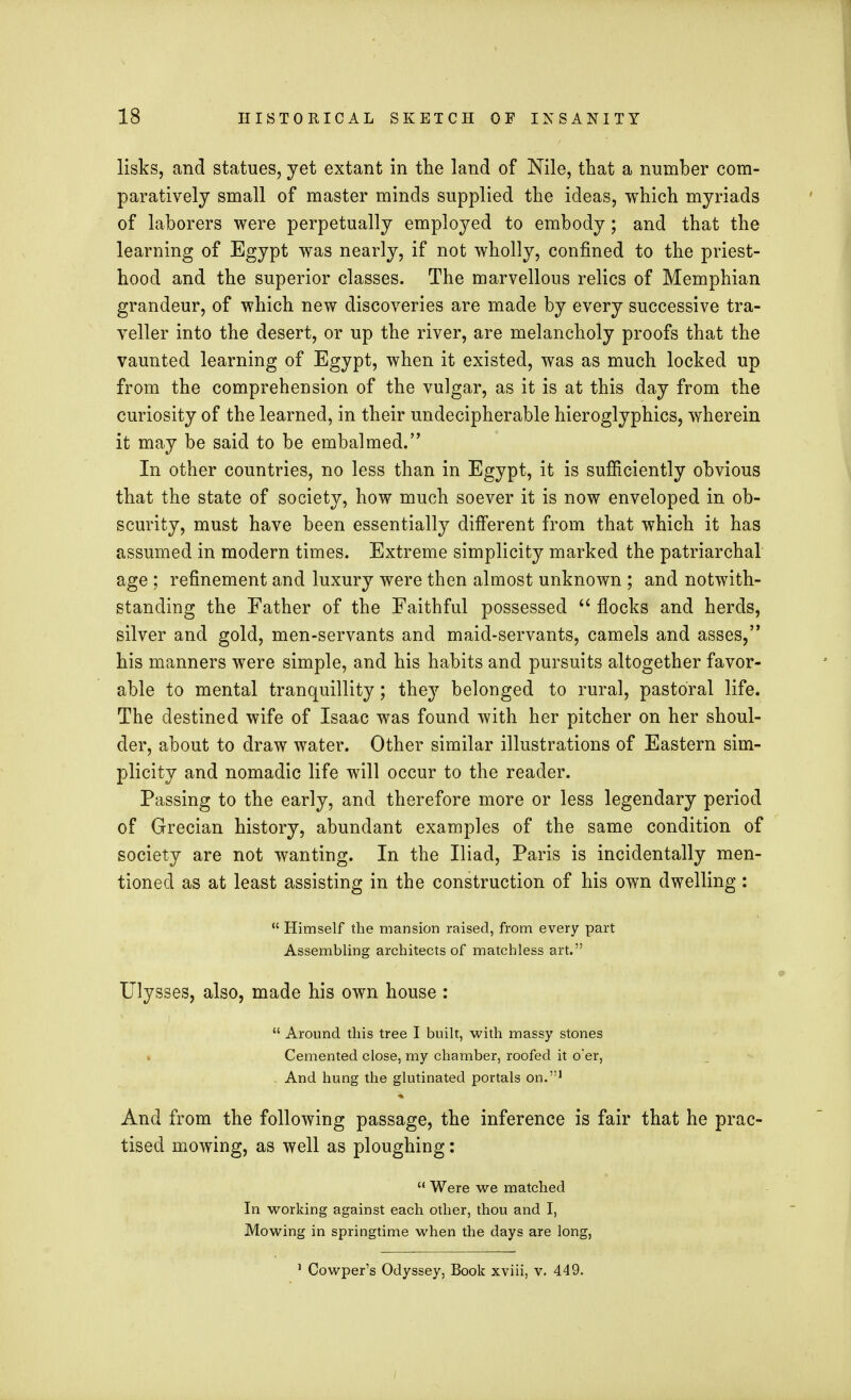 lisks, and statues, yet extant in the land of Nile, that a number com- paratively small of master minds supplied the ideas, which myriads of laborers were perpetually employed to embody; and that the learning of Egypt was nearly, if not wholly, confined to the priest- hood and the superior classes. The marvellous relics of Memphian grandeur, of which new discoveries are made by every successive tra- veller into the desert, or up the river, are melancholy proofs that the vaunted learning of Egypt, when it existed, was as much locked up from the comprehension of the vulgar, as it is at this day from the curiosity of the learned, in their undecipherable hieroglyphics, wherein it may be said to be embalmed. In other countries, no less than in Egypt, it is sufficiently obvious that the state of society, how much soever it is now enveloped in ob- scurity, must have been essentially different from that which it has assumed in modern times. Extreme simplicity marked the patriarchal age ; refinement and luxury were then almost unknown ; and notwith- standing the Father of the Faithful possessed  flocks and herds, silver and gold, men-servants and maid-servants, camels and asses, his manners were simple, and his habits and pursuits altogether favor- able to mental tranquillity; they belonged to rural, pastoral life. The destined wife of Isaac was found with her pitcher on her shoul- der, about to draw water. Other similar illustrations of Eastern sim- plicity and nomadic life will occur to the reader. Passing to the early, and therefore more or less legendary period of Grecian history, abundant examples of the same condition of society are not wanting. In the Iliad, Paris is incidentally men- tioned as at least assisting in the construction of his own dwelling:  Himself the mansion raised, from every part Assembling architects of matchless art. Ulysses, also, made his own house :  Around this tree I built, with massy stones Cemented close, my chamber, roofed it o*er, - And hung the glutinated portals on.1 And from the following passage, the inference is fair that he prac- tised mowing, as well as ploughing:  Were we matched In working against each other, thou and I, Mowing in springtime when the days are long, 1 Cowper's Odyssey, Book xviii, v. 449.