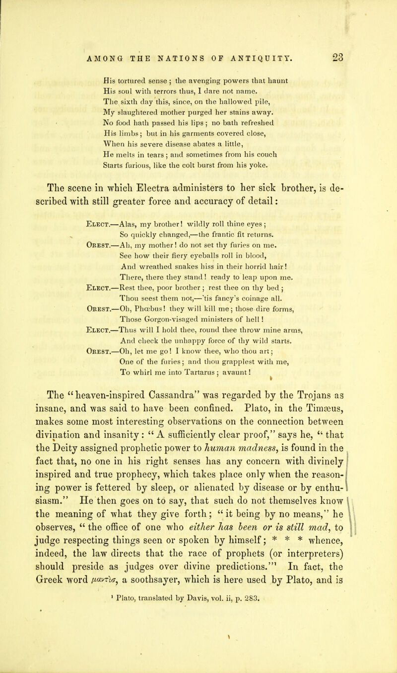 His tortured sense ; the avenging powers that haunt His soul with terrors thus, I dare not name. The sixth day this, since, on the hallowed pile, My slaughtered mother purged her stains away. No food hath passed his lips ; no bath refreshed His limbs; but in his garments covered close, When his severe disease abates a little, He melts in tears ; and sometimes from his couch Starts furious, like the colt burst from his yoke. The scene in which Electra administers to her sick brother, is de- scribed with still greater force and accuracy of detail: Elect.—Alas, my brother! wildly roll thine eyes ; So quickly changed,—the frantic fit returns. Orest.—Ah, my mother! do not set thy furies on me. See how their fiery eyeballs roll in blood, And wreathed snakes hiss in their horrid hair! There, there they stand! ready to leap upon me. Elect.-—Rest thee, poor brother ; rest thee on thy bed ; Thou seest them not,—'tis fancy's coinage all. Orest.—Oh, Phoebus! they will kill me; those dire forms, Those Gorgon-visaged ministers of hell! Elect.—Thus will I hold thee, round thee throw mine arms, And check the unhappy force of thy wild starts. Orest.—Oh, let me go! I know thee, who thou art; One of the furies; and thou grapplest with me, To whirl me into Tartarus ; avaunt! The heaven-inspired Cassandra was regarded by the Trojans as insane, and was said to have been confined. Plato, in the Timoeus, makes some most interesting observations on the connection between divination and insanity :  A sufficiently clear proof, says he,  that the Deity assigned prophetic power to human madness, is found in the fact that, no one in his right senses has any concern with divinely inspired and true prophecy, which takes place only when the reason- ing power is fettered by sleep, or alienated by disease or by enthu- siasm. He then goes on to say, that such do not themselves know the meaning of what they give forth; it being by no means, he observes,  the office of one who either has been or is still mad, to judge respecting things seen or spoken by himself; * * * whence, indeed, the law directs that the race of prophets (or interpreters) should preside as judges over divine predictions.1 In fact, the Greek word a«vt^? a soothsayer, which is here used by Plato, and is