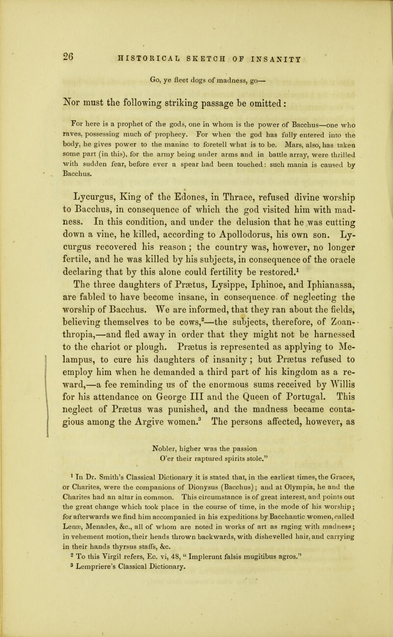 Go, ye fleet dogs of madness, go— Nor must the following striking passage be omitted: For here is a prophet of the gods, one in whom is the power of Bacchus—one who raves, possessing much of prophecy. For when the god has fully entered into the body, he gives power to the maniac to foretell what is to be. Mars, also, has taken some part (in this), for the army being under arms and in battle array, were thrilled with sudden fear, before ever a spear had been touched: such mania is caused by Bacchus. Lycurgus, King of the Edones, in Thrace, refused divine worship to Bacchus, in consequence of which the god visited him with mad- ness. In this condition, and under the delusion that he was cutting down a vine, he killed, according to Apollodorus, his own son. Ly- curgus recovered his reason ; the country was, however, no longer fertile, and he was killed by his subjects, in consequence of the oracle declaring that by this alone could fertility be restored.1 The three daughters of Prsetus, Lysippe, Iphinoe, and Iphianassa, are fabled to have become insane, in consequence of neglecting the worship of Bacchus. We are informed, that they ran about the fields, believing themselves to be cows,2—the subjects, therefore, of Zoan-- thropia,—and fled away in order that they might not be harnessed to the chariot or plough. Prsetus is represented as applying to Me- lampus, to cure his daughters of insanity ; but Prsetus refused to employ him when he demanded a third part of his kingdom as a re- ward,—a fee reminding us of the enormous sums received by Willis for his attendance on George III and the Queen of Portugal. This neglect of Praetus was punished, and the madness became conta- gious among the Argive women.3 The persons affected, however, as Nobler, higher was the passion O'er their raptured spirits stole. 1 In Dr. Smith's Classical Dictionary it is stated that, in the earliest times, the Graces, or Charites, were the companions of Dionysus (Bacchus); and at Olympia, he and the Charites had an altar in common. This circumstance is of great interest, and points out the great change which took place in the course of time, in the mode of his worship; for afterwards we find him accompanied in his expeditions by Bacchantic women, nailed Lense, Menades, &c, all of whom are noted in works of art as raging with madness; in vehement motion, their heads thrown backwards, with dishevelled hair, and carrying in their hands thyrsus staffs, &c. 2 To this Virgil, refers, Ec. vi, 48,  Implerunt falsis mugitibus agros. 3 Lempriere's Classical Dictionary.