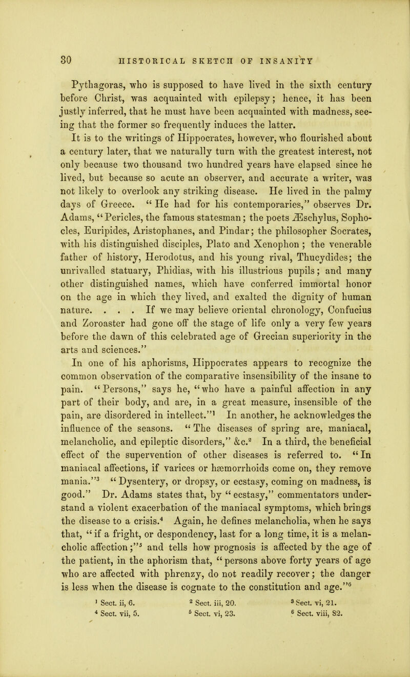 Pythagoras, who is supposed to have lived in the sixth century before Christ, was acquainted with epilepsy; hence, it has been justly inferred, that he must have been acquainted with madness, see- ing that the former so frequently induces the latter. It is to the writings of Hippocrates, however, who flourished about a century later, that we naturally turn with the greatest interest, not only because two thousand two hundred years have elapsed since he lived, but because so acute an observer, and accurate a writer, was not likely to overlook any striking disease. He lived in the palmy days of Greece.  He had for his contemporaries, observes Dr. Adams, Pericles, the famous statesman; the poets iEschylus, Sopho- cles, Euripides, Aristophanes, and Pindar; the philosopher Socrates, with his distinguished disciples, Plato and Xenophon ; the venerable father of history, Herodotus, and his young rival, Thucydides; the unrivalled statuary, Phidias, with his illustrious pupils; and many other distinguished names, which have conferred immortal honor on the age in which they lived, and exalted the dignity of human nature. . . . If we may believe oriental chronology, Confucius and Zoroaster had gone off the stage of life only a very few years before the dawn of this celebrated age of Grecian superiority in the arts and sciences. In one of his aphorisms, Hippocrates appears to recognize the common observation of the comparative insensibility of the insane to pain. Persons, says he, who have a painful affection in any part of their body, and are, in a great measure, insensible of the pain, are disordered in intellect.1 In another, he acknowledges the influence of the seasons.  The diseases of spring are, maniacal, melancholic, and epileptic disorders, &c.2 In a third, the beneficial effect of the supervention of other diseases is referred to. In maniacal affections, if varices or haemorrhoids come on, they remove mania.3  Dysentery, or dropsy, or ecstasy, coming on madness, is good. Dr. Adams states that, by ecstasy, commentators under- stand a violent exacerbation of the maniacal symptoms, which brings the disease to a crisis.4 Again, he defines melancholia, when he says that,  if a fright, or despondency, last for a long time, it is a melan- cholic affection ;5 and tells how prognosis is affected by the age of the patient, in the aphorism that,  persons above forty years of age who are affected with phrenzy, do not readily recover; the danger is less when the disease is cognate to the constitution and age.6 1 Sect, ii, 6. 2 Sect, iii, 20. 3 Sect, vi, 21. 4 Sect, vii, 5. 5 Sect, vi, 23. 6 Sect, viii, 82.