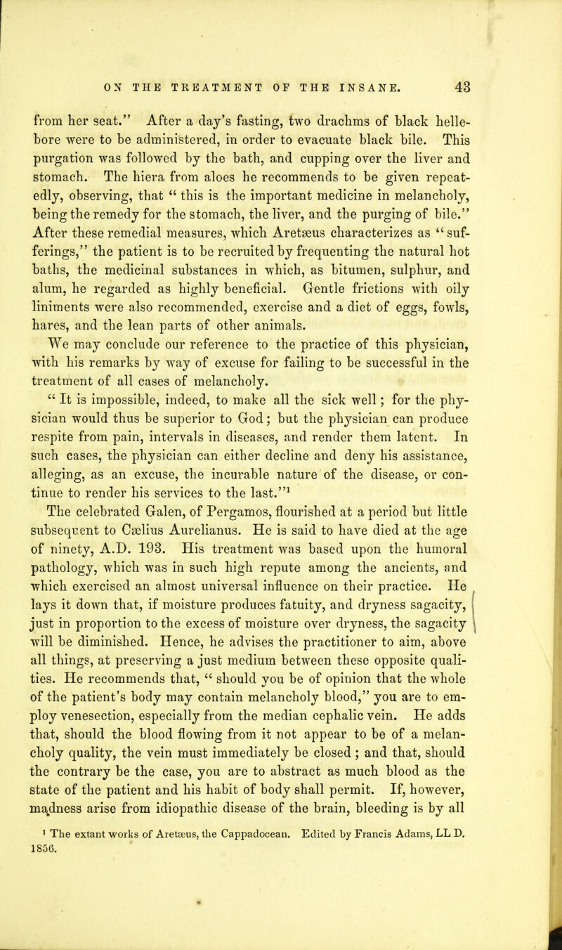 from her seat. After a day's fasting, two drachms of black helle- bore were to be administered, in order to evacuate black bile. This purgation was followed by the bath, and cupping over the liver and stomach. The hiera from aloes he recommends to be given repeat- edly, observing, that  this is the important medicine in melancholy, being the remedy for the stomach, the liver, and the purging of bile. After these remedial measures, which Aretseus characterizes as  suf- ferings, the patient is to be recruited by frequenting the natural hot baths, the medicinal substances in which, as bitumen, sulphur, and alum, he regarded as highly beneficial. Gentle frictions with oily liniments were also recommended, exercise and a diet of eggs, fowls, hares, and the lean parts of other animals. We may conclude our reference to the practice of this physician, with his remarks by way of excuse for failing to be successful in the treatment of all cases of melancholy.  It is impossible, indeed, to make all the sick well; for the phy- sician would thus be superior to God; but the physician can produce respite from pain, intervals in diseases, and render them latent. In such cases, the physician can either decline and deny his assistance, alleging, as an excuse, the incurable nature of the disease, or con- tinue to render his services to the last.1 The celebrated Galen, of Pergamos, flourished at a period but little subsequent to Cselius Aurelianus. He is said to have died at the age of ninety, A.D. 193. His treatment was based upon the humoral pathology, which was in such high repute among the ancients, and which exercised an almost universal influence on their practice. He lays it down that, if moisture produces fatuity, and dryness sagacity, just in proportion to the excess of moisture over dryness, the sagacity will be diminished. Hence, he advises the practitioner to aim, above all things, at preserving a just medium between these opposite quali- ties. He recommends that,  should you be of opinion that the whole of the patient's body may contain melancholy blood, you are to em- ploy venesection, especially from the median cephalic vein. He adds that, should the blood flowing from it not appear to be of a melan- choly quality, the vein must immediately be closed ; and that, should the contrary be the case, you are to abstract as much blood as the state of the patient and his habit of body shall permit. If, however, madness arise from idiopathic disease of the brain, bleeding is by all 1 The extant works of Aretseus, the Cappadocean. Edited by Francis Adams, LL D. 1856.