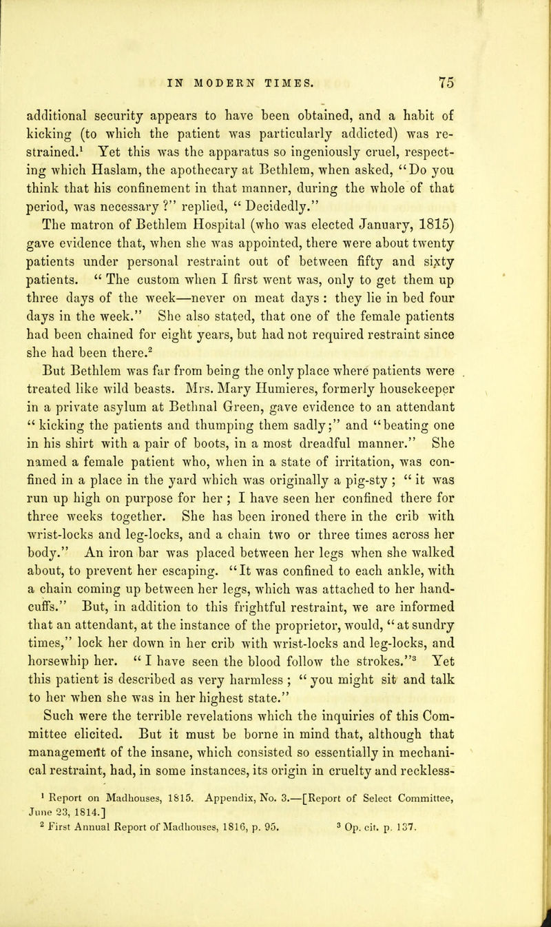 additional security appears to have been obtained, and a habit of kicking (to which the patient was particularly addicted) was re- strained.1 Yet this was the apparatus so ingeniously cruel, respect- ing which Haslam, the apothecary at Bethlem, when asked, Do you think that his confinement in that manner, during the whole of that period, was necessary ? replied,  Decidedly. The matron of Bethlem Hospital (who was elected January, 1815) gave evidence that, when she was appointed, there were about twenty patients under personal restraint out of between fifty and sixty patients.  The custom when I first went was, only to get them up three days of the week—never on meat days : they lie in bed four clays in the week. She also stated, that one of the female patients had been chained for eight years, but had not required restraint since she had been there.2 But Bethlem was far from being the only place where patients were treated like wild beasts. Mrs. Mary Humieres, formerly housekeeper in a private asylum at Bethnal Green, gave evidence to an attendant  kicking the patients and thumping them sadly; and beating one in his shirt with a pair of boots, in a most dreadful manner. She named a female patient who, when in a state of irritation, was con- fined in a place in the yard which was originally a pig-sty ;  it was run up high on purpose for her ; I have seen her confined there for three weeks together. She has been ironed there in the crib with wrist-locks and leg-locks, and a chain two or three times across her body. An iron bar was placed between her legs when she walked about, to prevent her escaping. It was confined to each ankle, with a chain coming up between her legs, which was attached to her hand- cuffs. But, in addition to this frightful restraint, we are informed that an attendant, at the instance of the proprietor, would, at sundry times, lock her down in her crib with wrist-locks and leg-locks, and horsewhip her.  I have seen the blood follow the strokes.3 Yet this patient is described as very harmless ;  you might sit and talk to her when she was in her highest state. Such were the terrible revelations which the inquiries of this Com- mittee elicited. But it must be borne in mind that, although that management of the insane, which consisted so essentially in mechani- cal restraint, had, in some instances, its origin in cruelty and reckless- 1 Report on Madhouses, 1815. Appendix, No. 3.—[Report of Select Committee, June 23, 1814.] 2 First Annual Report of Madhouses, 1816, p. 95. 3 Op. cit. p. 137.