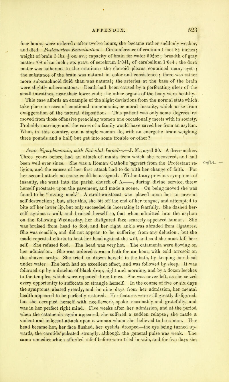 four hours, were ordered: after twelve hours, she became rather suddenly weaker, and died. Post-mortem Examination.—Circumference of cranium 1 foot 8| inches; weight of brain 3 lbs. |- oz. av.; capacity of brain for water 50|oz; breadth of gray matter *08 of an inch ; sp. grav. of cerebrum 1*041, of cerebellum 1*044; the dura mater was adherent to the cranium ; the choroid plexus contained many cysts ; the substance of the brain was natural in color and consistence ; there was rather more subarachnoid fluid than was natural; the arteries at the base of the brain were slightly atheromatous. Death had been caused by a perforating ulcer of the small intestines, near their lower end; the other organs of the body were healthy. This case affords an example of the slight deviations from the normal state which, take place in cases of emotional monomania, or moral insanity, which arise from exaggeration of the natural disposition. This patient was only some degrees re- moved from those offensive preaching women one occasionally meets with in society. Probably marriage and the cares of a family would have saved her from an asylum. What, in this country, can a single woman do, with an energetic brain weighing three pounds and a half, but get into some trouble or other ? Acute Nymphomania, with Suicidal Impulse.—J. M., aged 30. A dress-maker. Three years before, had an attack of mania from which she recovered, and had been well ever since. She was a Roman Catholic -pervert from the Protestant re- <HBfVt- — ligion, and the causes of her first attack had to do with her change of faith. For her second attack no cause could be assigned. Without any previous symptoms of insanity, she went into the parish church of A , during divine service, threw herself prostrate upon the pavement, and made a scene. On being moved she was found to be  raving mad. A strait-waistcoat was placed upon her to prevent self-destruction; but, after this, she bit off the end of her tongue, and attempted to bite off her lower lip, but only succeeded in lacerating it fearfully. She dashed her- self against a wall, and bruised herself so, that when admitted into the asylum on the following Wednesday, her disfigured face scarcely appeared human. She was bruised from head to foot, and her right ankle was abraded from ligatures. She was sensible, and did not appear to be suffering from any delusion ; but she made repeated efforts to beat her head against the will, and said she must kill her- self. She refused food. The head was very hot. The catamenia were flowing on her admission. She was ordered a warm bath for an hour, with cold arrosoir on the shaven scalp. She tried to drown herself in the bath, by keeping her head under water. The bath had an excellent effect, and was followed by sleep. It was followed up by a drachm of black drop, night and morning, and by a dozen leeches to the temples, which were repeated three times. She was never left, as she seized every opportunity to suffocate or strangle herself. In the course of five or six days the symptoms abated greatly, and in nine days from her admission, her mental health appeared to be perfectly restored. Her features were still greatly disfigured, but she occupied herself with needlework, spoke reasonably and gratefully, and was in her perfect right mind. Five weeks after her admission, and at the period when the catamenia again appeared, she suffered a sudden relapse; she made a violent and indecent attack upon a woman whom she believed to be a man. Her head became hot, her face flushed, her eyelids drooped—the eye being turned up- wards, the carotids'pulsated strongly, although the general pulse was weak. The same remedies which afforded relief before were tried in vain, and for five days she