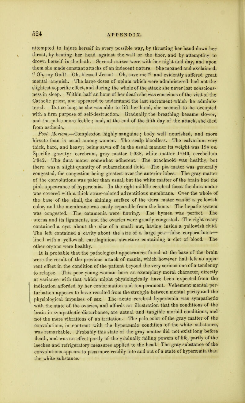 attempted to injure herself in every possible way, by thrusting her hand down her throat, by beating her head against the wall or the floor, and by attempting to drown herself in the bath. Several nurses were with her night and day, and upon them she made constant attacks of an indecent nature. She moaned and exclaimed,  Oh, my God ! Oh, blessed Jesus ! Oh, save me! and evidently suffered great mental anguish. The large doses of opium which were administered had not the slightest soporific effect, and during the whole of the attack she never lost conscious- ness in sleep. Within half an hour of her death she was conscious of the visit of the Catholic priest, and appeared to understand the last sacrament which he adminis- tered. But so long as she was able to lift her hand, she seemed to be occupied with a firm purpose of self-destruction. Gradually the breathing became slower, and the pulse more feeble 5 and, at the end of the fifth day of the attack, she died from asthenia. Post Mortem.—Complexion highly sanguine; body well nourished, and more hirsute than is usual among women. The scalp bloodless. The calvarium very thick, hard, and heavy; being sawn off in the usual manner its weight was 19i oz. Specific gravity: cerebrum, gray matter 1*038, white matter 1*040, cerebellum 1*042. The dura mater somewhat adherent. The arachnoid was healthy, but there was a slight quantity of subarachnoid fluid. The pia mater was generally congested, the congestion being greatest over the anterior lobes. The gray matter of the convolutions was paler than usual, but the white matter of the brain had the pink appearance of hyperemia. In the right middle cerebral fossa the dura mater was covered with a thick straw-colored adventitious membrane. Over the whole of the base of the skull, the shining surface of the dura mater was of a yellowish color, and the membrane was easily separable from the bone. The hepatic system was congested. The catamenia were flowing. The hymen was perfect. The uterus and its ligaments, and the ovaries were greatly congested. The right ovary contained a cyst about the size of a small nut, having inside a yellowish fluid. The left contained a cavity about the size of a large pea—false corpora lutea— lined with a yellowish cartilaginious structure containing a clot of blood. The other organs were healthy. It is probable that the pathological appearances found at the base of the brain were the result of the previous attack of mania, which however had left no appa- rent effect in the condition of the patient beyond the very serious one of a tendency to relapse. This poor young woman bore an exemplary moral character, directly at variance with that which might physiologically have been expected from the indication afforded by her conformation and temperament. Vehement mental per- turbation appears to have resulted from the struggle between mental purity and the physiological impulses of sex. The acute cerebral hyperemia was sympathetic with the state of the ovaries, and affords an illustration that the conditions of the brain in sympathetic disturbance, are actual and tangible morbid conditions, and not the mere vibrations of an irritation. The pale color of the gray matter of the convolutions, in contrast with the hypersemic condition of the white substance, was remarkable. Probably this state of the gray matter did not exist long before death, and was an effect partly of the gradually failing powers of life, partly of the leeches and refrigeratory measures applied to the head. The gray substance of the convolutions appears to pass more readily into and out of a state of hyperemia than the white substance.