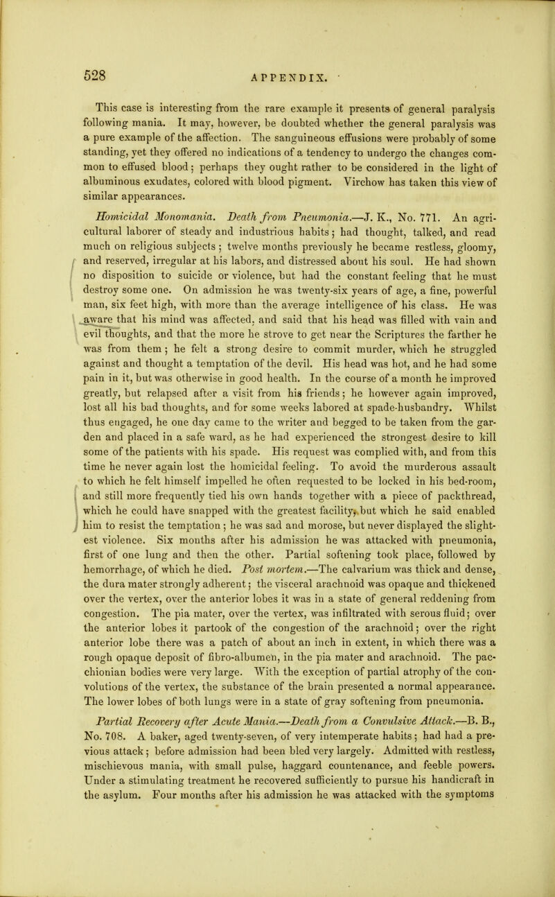 This case is interesting from the rare example it presents of general paralysis following mania. It may, however, be doubted whether the general paralysis was a pure example of the affection. The sanguineous effusions were probably of some standing, yet they offered no indications of a tendency to undergo the changes com- mon to effused blood; perhaps they ought rather to be considered in the light of albuminous exudates, colored with blood pigment. Virchow has taken this view of similar appearances. Homicidal Monomania. Death from Pneumonia.—J. K., No. 771. An agri- cultural laborer of steady and industrious habits; had thought, talked, and read much on religious subjects ; twelve months previously he became restless, gloomy, and reserved, irregular at his labors, and distressed about his soul. He had shown no disposition to suicide or violence, but had the constant feeling that he must destroy some one. On admission he was twenty-six years of age, a fine, powerful man, six feet high, with more than the average intelligence of his class. He was aware that his mind was affected, and said that his head was filled with vain and evil thoughts, and that the more he strove to get near the Scriptures the farther he was from them ; he felt a strong desire to commit murder, which he struggled against and thought a temptation of the devil. His head was hot, and he had some pain in it, but was otherwise in good health. In the course of a month he improved greatly, but relapsed after a visit from his friends; he however again improved, lost all his bad thoughts, and for some weeks labored at spade-husbandry. Whilst thus engaged, he one day came to the writer and begged to be taken from the gar- den and placed in a safe ward, as he had experienced the strongest desire to kill some of the patients with his spade. His request was complied with, and from this time he never again lost the homicidal feeling. To avoid the murderous assault to which he felt himself impelled he often requested to be locked in his bed-room, \ and still more frequently tied his own hands together with a piece of packthread, which he could have snapped with the greatest facility^ but which he said enabled j him to resist the temptation ; he was sad and morose, but never displayed the slight- est violence. Six months after his admission he was attacked with pneumonia, first of one lung and then the other. Partial softening took place, followed by hemorrhage, of which he died. Post mortem.—The calvarium was thick and dense, the dura mater strongly adherent; the visceral arachnoid was opaque and thickened over the vertex, over the anterior lobes it was in a state of general reddening from congestion. The pia mater, over the vertex, was infiltrated with serous fluid; over the anterior lobes it partook of the congestion of the arachnoid ; over the right anterior lobe there was a patch of about an inch in extent, in which there was a rough opaque deposit of fibro-albumen, in the pia mater and arachnoid. The pac- chionian bodies were very large. With the exception of partial atrophy of the con- volutions of the vertex, the substance of the brain presented a normal appearance. The lower lobes of both lungs were in a state of gray softening from pneumonia. Partial Recovery after Acute Mania.—Death from a Convulsive Attack.—B. B., No. 708. A baker, aged twenty-seven, of very intemperate habits ; had had a pre- vious attack; before admission had been bled very largely. Admitted with restless, mischievous mania, with small pulse, haggard countenance, and feeble powers. Under a stimulating treatment he recovered sufficiently to pursue his handicraft in the asylum. Four months after his admission he was attacked with the symptoms