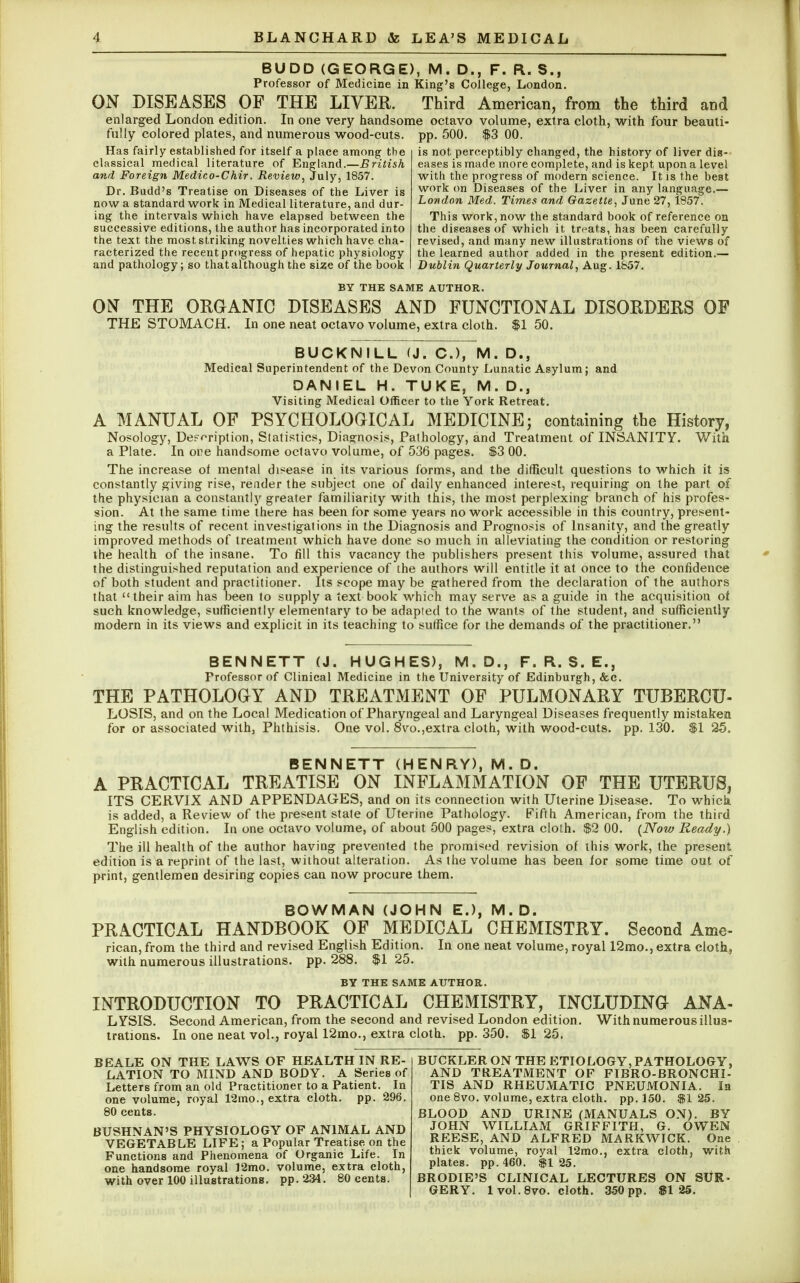 BUDD (GEORGE), M. D., F. R. S.f Professor of Medicine in King's College, London. ON DISEASES OF THE LIVER. Third American, from the third and enlarged London edition. In one very handsome octavo volume, extra cloth, with four beauti- fully colored plates, and numerous wood-cuts. pp. 500. $3 00. Has fairly established for itself a place among the classical medical literature of England.—British and Foreign Medico-Chir. Review, July, 1857. Dr. Budd's Treatise on Diseases of the Liver is now a standard work in Medical literature, and dur- ing the intervals which have elapsed between the successive editions, the author has incorporated into the text the most striking novelties which have cha- racterized the recent progress of hepatic physiology and pathology; so that although the size of the book is not perceptibly changed, the history of liver dis- eases is made more complete, and is kept upon a level with the progress of modern science. It is the best work on Diseases of the Liver in any language.— London Med. Times and Gazette, June 27, 1857. This work, now the standard book of reference on the diseases of which it treats, has been carefully revised, and many new illustrations of the views of the learned author added in the present edition.— Dublin Quarterly Journal, Aug. 1857. BY THE SAME AUTHOR. ON THE ORGANIC DISEASES AND FUNCTIONAL DISORDERS OF THE STOMACH. In one neat octavo volume, extra cloth. $1 50. BUCKNILL (J. C), M. D., Medical Superintendent of the Devon County Lunatic Asylum; and DANIEL H. TUKE, M. D., Visiting Medical Officer to the York Retreat. A MANUAL OF PSYCHOLOGICAL MEDICINE; containing the History, Nosology, Description, Statistics, Diagnosis, Pathology, and Treatment of INSANITY. With a Plate. In ore handsome octavo volume, of 536 pages. $3 00. The increase of mental disease in its various forms, and the difficult questions to which it is constantly giving rise, render the subject one of daily enhanced interest, requiring on the part of the physician a constantly greater familiarity with this, the most perplexing branch of his profes- sion. At the same time there has been for some years no work accessible in this country, present- ing the results of recent investigations in the Diagnosis and Prognosis of Insanity, and the greatly improved methods of treatment which have done so much in alleviating the condition or restoring the health of the insane. To fill this vacancy the publishers present this volume, assured that the distinguished reputation and experience of the authors will entitle it at once to the confidence of both student and practitioner. Its scope may be gathered from the declaration of the authors that their aim has been to supply a text book which may serve as a guide in the acquisition of such knowledge, sufficiently elementary to be adapted to the wants of the student, and sufficiently modern in its views and explicit in its teaching to suffice for the demands of the practitioner. BENNETT (J. HUGHES), M. D., F. R. S. E., Professor of Clinical Medicine in the University of Edinburgh, &c. THE PATHOLOGY AND TREATMENT OF PULMONARY TUBERCU- LOSIS, and on the Local Medication of Pharyngeal and Laryngeal Diseases frequently mistaken for or associated with, Phthisis. One vol. 8vo.,extra cloth, with wood-cuts. pp. 130. $1 25. BENNETT (HENRY), M. D. A PRACTICAL TREATISE ON INFLAMMATION OF THE UTERUS, ITS CERVIX AND APPENDAGES, and on its connection with Uterine Disease. To which is added, a Review of the present state of Uterine Pathology. Fifth American, from the third English edition. In one octavo volume, of about 500 pages, extra cloth. $2 00. (Now Ready.) The ill health of the author having prevented the promised revision of this work, the present edition is a reprint of the last, without alteration. As the volume has been for some time out of print, gentlemen desiring copies can now procure them. BOWMAN (JOHN E.), M.D. PRACTICAL HANDBOOK OF MEDICAL CHEMISTRY. Second Ame- rican, from the third and revised English Edition. In one neat volume, royal 12mo., extra cloth, with numerous illustrations, pp. 288. $1 25. BY THE SAME AUTHOR. INTRODUCTION TO PRACTICAL CHEMISTRY, INCLUDING ANA- LYSIS. Second American, from the second and revised London edition . With numerous illus- trations. In one neat vol., royal 12mo., extra cloth, pp.350. $125. BE ALE ON THE LAWS OF HEALTH IN RE- LATION TO MIND AND BODY. A Series of Letters from an old Practitioner to a Patient. In one volume, royal 12mo., extra cloth, pp. 296. 80 cents. BUSHNAN'S PHYSIOLOGY OF ANIMAL AND VEGETABLE LIFE; a Popular Treatise on the Functions and Phenomena of Organic Life. In one handsome royal 12mo. volume, extra cloth, with over 100 illustrations, pp.234 . 80 cents. BUCKLER ON THE ETIOLOGY, PATHOLOGY, AND TREATMENT OF F1BRO-BRONCHI- TIS AND RHEUMATIC PNEUMONIA. In one 8vo. volume, extra cloth, pp.150. $125. BLOOD AND URINE (MANUALS ON). BY JOHN WILLIAM GRIFFITH, G. OWEN REESE, AND ALFRED MARKWICK. One thick volume, royal 12mo., extra cloth, with plates, pp. 460. $1 25. BRODIE'S CLINICAL LECTURES ON SUR- GERY. 1 vol. 8vo. cloth. 350 pp. $125.