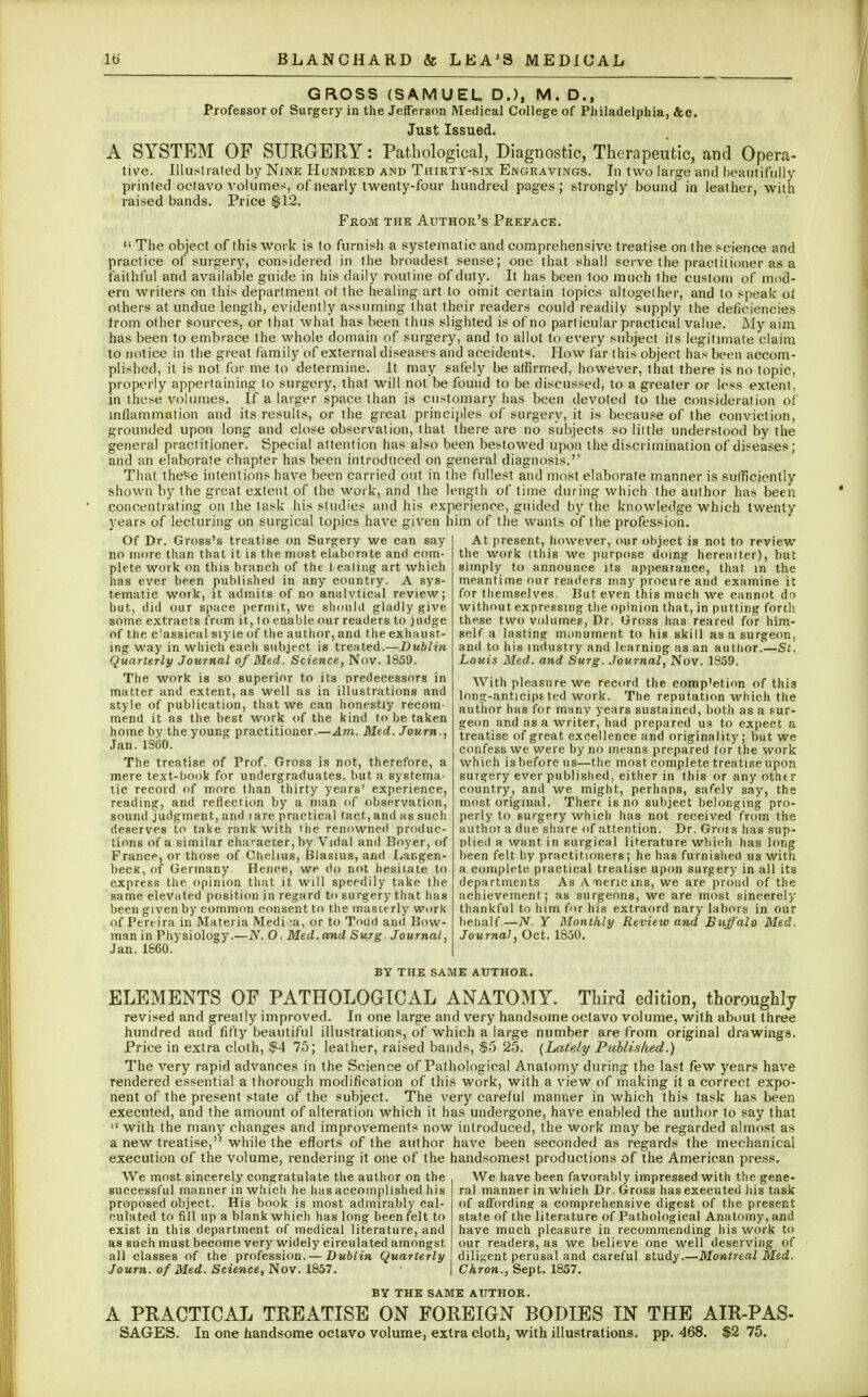 GROSS (SAMUEL D.), M. D., Professor of Surgery in the Jefferson Medical College of Philadelphia, &c. Just Issued. A SYSTEM OF SURGERY: Pathological, Diagnostic, Therapeutic, and Opera- tive. Illustrated by Nine Hundred and Thirty-six Engravings. In two large and beautifully- printed octavo volumes, of nearly twenty-four hundred pages; strongly bound in leather, with raised bands. Price $12. From the Author's Preface.  The object of this work is to furnish a systematic and comprehensive treatise on the science and practice of surgery, considered in the broadest sense; one that shall serve the practitioner as a faithful and available guide in his daily routine of duty. It has been too much the custom of mod- ern writers on this department of the healing art to omit certain topics altogether, and to speak of others at undue length, evidently assuming that their readers could readily supply the deficiencies from other sources, or that what has been thus slighted is of no particular practical value. My aim has been to embrace the whole domain of surgery, and to allot to every subject its legitimate claim to notice in the great family of external diseases and accident*. How far this object has been accom- plished, it is not for me to determine. It may safely be affirmed, however, that there is no topic, properly appertaining to surgery, that will not be found to be discussed, to a greater or less extent, in these volumes. If a larger space than is customary has been devoted to the consideration of inflammation and its results, or the great principles of surgery, it is because of the conviction, grounded upon long and close observation, that there are no subjects so little understood by the general practitioner. Special attention has also been bestowed upon the discrimination of diseases; and an elaborate chapter has been introduced on general diagnosis.'' That these intentions have been carried out in the fullest and most elaborate manner is sufficiently shown by the great extent of the work, and the length of time during which the author has been concentrating on the task his studies and his experience, guided by the knowledge which twenty years of lecturing on surgical topics have given him of the wants of the profession. At present, however, our object is not to review the work (this we purpose doing hereafter), but simply to announce its appearance, that in the meantime our readers may procure and examine it for themselves. But even this much we cannot dn without expressing the opinion that, in putting forth these two volumes, Dr. Gross has reared for him- Of Dr. Gross's treatise on Surgery we can say no more than that it is the most elaborate and com- plete work on this branch of the 1>eating art which has ever been published in any country. A sys- tematic work, it admits of no analvtical review; but, did our space permit, we should gladly give some extracts from it, to enable our readers to judge of the c!assieal style of the author, and the exhaust- ing way in which each subject is treated.—Dublin Quarterly Journal of Med. Science, Nov. 1859. The work is so superior to its predecessors in matter and extent, as well as in illustrations and style of publication, that we can honestly recom- mend it as the best work of the kind to be taken home bv the young practitioner.—Am. Med. Journ., Jan.1SG0. The treatise of Prof. Gross is not, therefore, a mere text-book for undergraduates, but a systema- tic record of more than thirty years' experience, reading, and reflection by a man of observation, sound judgment, and 1 are practical tact, and as such deserves to take rank with the renowned produc- tions of a similar character, by Vidal and Boyer, of France, or those of Chehus, Blasius, and Langen- becK, of Germany Hence, we do not hesitate to express the opinion that it will speedily take the same elevated position in regard to surgery that has been given by common consent to the masterly work of Pereira in Materia Medina, or to Todd and Bow- man in Physiology.—N. O. Med. and Surg. Journal, Jan.1860. self a lasting monument to his skill as a surgeon, and to his industry and learning as an author.—St'. Louis Med. and Surg. Journal, Nov. 1859. With pleasure we record the comp'etion of this long-anticiptted work. The reputation which the author has for many years sustained, both as a sur- geon and as a writer, had prepared us to expect a treatise of great excellence and originality; but we confess we were by no means prepared for the work which is before us—the most complete treatise upon suTgery ever published, either in this or any other country, and we might, perhaps, safelv say, the most original. Thert is no subject belonging pro- perly to surgery which has not received from the author a due share of attention. Dr. Grots has sup- plied a want in surgical literature which has long been felt by practitioners; he has furnished us with a complete practical treatise upon surgery in all its departments As Annericms, we are proud of the achievement; as surgeons, we are most sincerely thankful to him for his extraord nary labors in our behalf —TV. Y Monthly Review and Buffalo Med, Journal, Oct. 1850. BY THE SAME AUTHOR. ELEMENTS OF PATHOLOGICAL ANATOMY. Third edition, thoroughly revised and greatly improved. In one large and very handsome octavo volume, with about three hundred and fifty beautiful illustrations, of which a large number are from original drawings. Price in extra cloth, $4 75; leather, raised bands, $5 25. {Lately Published.) The very rapid advances in the Science of Pathological Anatomy during the last few years have rendered essential a thorough modification of this work, with a view of making it a correct expo- nent of the present state of the subject. The very careful manner in which this task has been executed, and the amount of alteration which it has undergone, have enabled the author to say that  with the many changes and improvements now introduced, the work may be regarded almost as a new treatise, while the efforts of the author have been seconded as regards the mechanical execution of the volume, rendering it one of the handsomest productions of the American press. We have been favorably impressed with the gene- ral manner in which Dr. Gross has executed his task of affording a comprehensive digest of the present state of the literature of Pathological Anatomy, and have much pleasure in recommending his work to our readers, as we believe one well deserving of diligent perusal and careful study.—Montreal Med. Chron., Sept. 1857. We most sincerely congratulate the author on the successful manner in which he has accomplished his proposed object. His book is most admirably cal- culated to fill up a blank which has long been felt to exist in this department of medical literature, and as such must become very widely circulated amongst all classes of the profession. — Dublin Quarterly Journ. of Med. Science, Nov. 1857. BY THE SAME AUTHOR. A PRACTICAL TREATISE ON FOREIGN BODIES IN THE AIR-PAS- SAGES. In one handsome octavo volume, extra cloth, with illustrations, pp. 468. $2 75.