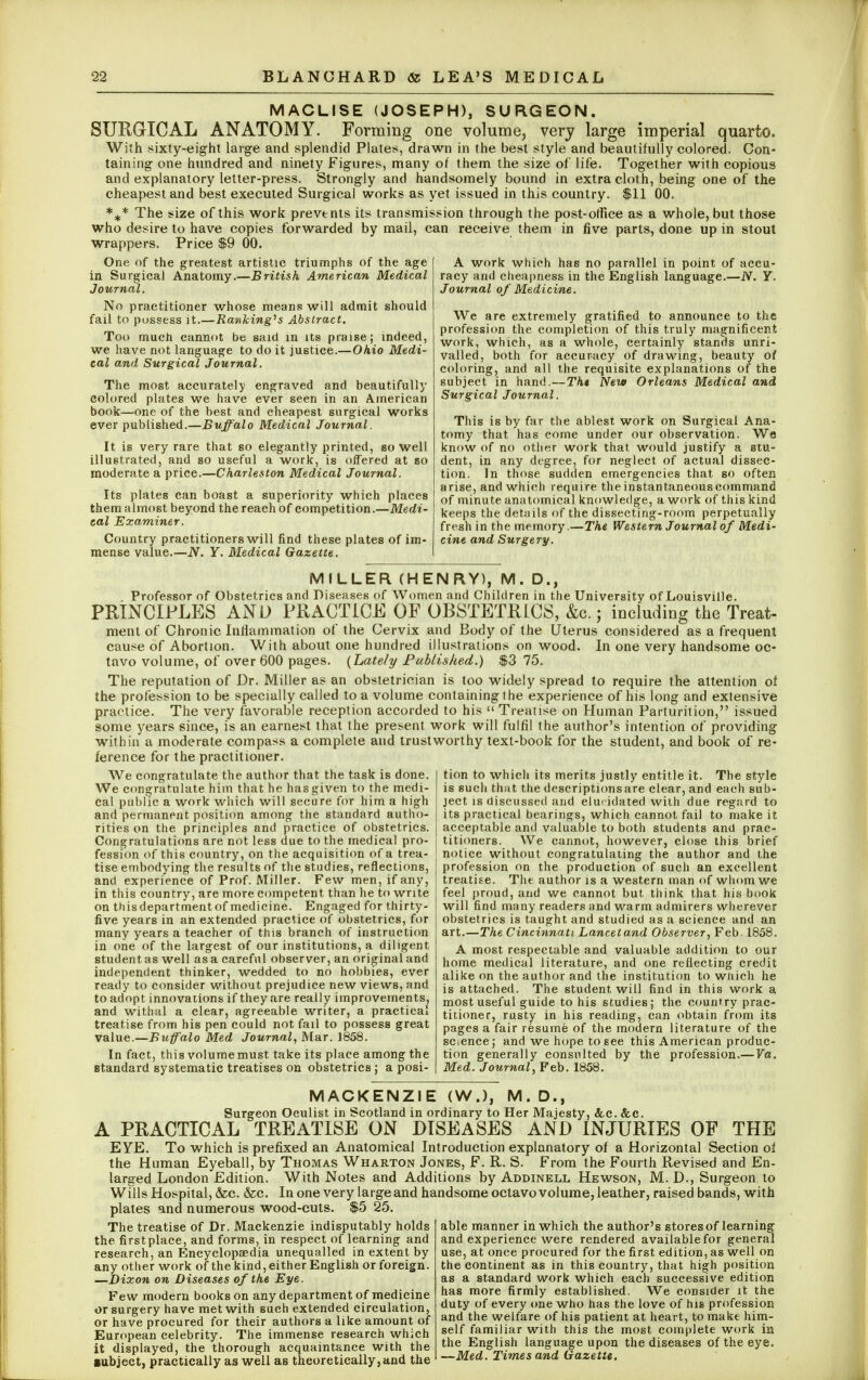 MACLISE (JOSEPH), SURGEON. SURGICAL ANATOMY. Forming one volume, very large imperial quarto. With sixty-eight large and splendid Plates, drawn in the best style and beautifully colored. Con- taining one hundred and ninety Figures, many of them the size of life. Together with copious and explanatory letter-press. Strongly and handsomely bound in extra cloth, being one of the cheapest and best executed Surgical works as yet issued in this country. $11 00. *+* The size of this work prevtnts its transmission through the post-office as a whole, but those who desire to have copies forwarded by mail, can receive them in five parts, done up in stout wrappers. Price $9 00. One of the greatest artistic triumphs of the age in Surgical Anatomy.—British American Medical Journal. No practitioner whose means will admit should fail to possess it.—Ranking's Abstract. Too much cannot be said in its praise; indeed, we have not language to do it justice.—Ohio Medi- cal and, Surgical Journal. The most accurately engraved and beautifully colored plates we have ever seen in an American book—one of the best and cheapest surgical works ever published.—Buffalo Medical Journal. It is very rare that so elegantly printed, so well illustrated, and so useful a work, is offered at so moderate a price.—Charleston Medical Journal. Its plates can boast a superiority which places them almost beyond the reach of competition.—Medi- cal Examiner. Country practitioners will find these plates of im- ilue.—N: Y. Medical Gazette. A work which has no parallel in point of accu- racy and cheapness in the English language.—N. Y. Journal of Medicine. We are extremely gratified to announce to the profession the completion of this truly magnificent work, which, as a whole, certainly stands unri- valled, both for accuracy of drawing, beauty of coloring, and all the requisite explanations of the subject in hand.—Tht New Orleans Medical and Surgical Journal. This is by far the ablest work on Surgical Ana- tomy that has come under our observation. We know of no other work that would justify a stu- dent, in any degree, for neglect of actual dissec- tion. In those sudden emergencies that so often arise, and which require the instantaneous command of minute anatomical knowledge, a work of this kind keeps the details of the dissecting-room perpetually fresh in the memory.—The Western Journal of Medi- cine and Surgery. MILLER (HENRY), M. D., Professor of Obstetrics and Diseases of Women and Children in the University of Louisville. PRINCIPLES AND PRACTICE OF OBSTETRICS, &c.; including the Treat- ment of Chronic Inflammation of the Cervix and Body of the Uterus considered as a frequent cause of Abortion. With about one hundred illustrations on wood. In one very handsome oc- tavo volume, of over 600 pages. {Lately Published.) $3 75. The reputation of Dr. Miller as an obstetrician is too widely spread to require the attention oi the profession to be specially called to a volume containing 1 he experience of his long and extensive practice. The very favorable reception accorded to his  Treatise on Human Parturition, issued some years since, is an earnest that the present work will fulfil the author's intention of providing within a moderate compass a complete and trustworthy text-book for the student, and book of re- ference for the practitioner. tion to which its merits justly entitle it. The style is such that the descriptionsare clear, and each sub- ject is discussed and elucidated with due regard to its practical bearings, which cannot fail to make it acceptable and valuable to both students and prac- titioners. We cannot, however, close this brief notice without congratulating the author and the profession on the production of such an excellent treatise. The author is a western man of whom we feel proud, and we cannot but think that his book will find many readers and warm admirers wherever obstetrics is taught and studied as a science and an art.—The Cincinnati Lancetand Observer, Feb. 1858. We congratulate the author that the task is done. We congratulate him that he has given to the medi- cal public a work which will secure for him a high and permanent position among the standard autho- rities on the principles and practice of obstetrics. Congratulations are not less due to the medical pro- fession of this country, on the acquisition of a trea- tise embodying the results of the studies, reflections, and experience of Prof. Miller. Few men, if any, in this country, are more competent than he to write on this department of medicine. Engaged for thirty- five years in an extended practice of obstetrics, for many years a teacher of this branch of instruction in one of the largest of our institutions, a diligent student as well as a careful observer, an original and independent thinker, wedded to no hobbies, ever ready to consider without prejudice new views, and to adopt innovations if they are really improvements, and withal a clear, agreeable writer, a practical treatise from his pen could not fail to possess great value.—Buffalo Med Journal, Mar. 1858. In fact, this volume must take its place among the standard systematic treatises on obstetrics ; a posi- A most respectable and valuable addition to our home medical literature, and one reflecting credit alike on the author and the institution to which he is attached. The student will find in this work a most useful guide to his studies; the country prac- titioner, rusty in his reading, can obtain from its pages a fair resume of the modern literature of the science; and we hope to see this American produc- tion generally consulted by the profession.— Va. Med. Journal, Feb. 1858. MACKENZIE (W.), M . D., Surgeon Oculist in Scotland in ordinary to Her Majesty, &c. &c. A PRACTICAL TREATISE ON DISEASES AND INJURIES OF THE EYE. To which is prefixed an Anatomical Introduction explanatory of a Horizontal Section of the Human Eyeball, by Thomas Wharton Jones, F. R. S. From the Fourth Revised and En- larged London Edition. With Notes and Additions by Addinell Hewson, M. D., Surgeon to Wills Hospital, &c. &c. In one very large and handsome octavo volume, leather, raised bands, with plates and numerous wood-cuts. $5 25. The treatise of Dr. Mackenzie indisputably holds the first place, and forms, in respect of learning and research, an Encyclopaedia unequalled in extent by any other work of the kind, either English or foreign. —Dixon on Diseases of the Eye. Few modern books on any department of medicine or surgery have met with such extended circulation, or have procured for their authors a like amount of European celebrity. The immense research which it displayed, the thorough acquaintance with the Bubject, practically as well as theoretically, and the able manner in which the author's stores of learning and experience were rendered available for general use, at once procured for the first edition, as well on the continent as in this country, that high position as a standard work which each successive edition has more firmly established. We consider it the duty of every one who has the love of his profession and the welfare of his patient at heart, to make him- self familiar with this the most complete work in the English language upon the diseases of the eye, —Med. Times and Gazette,