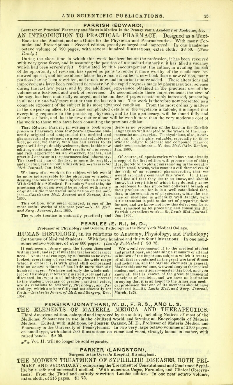 PARRISH (EDWARD), Lecturer on Practical Pharmacy and Materia Medica in the Pennsylvania Academy of Medicine, &c. AN INTRODUCTION TO PRACTICAL PHARMACY. Designed as a Text- Book lor the Student, and as a Guide for the Physician and Pharmaceutist. With many For- mulae and Prescriptions. Second edition, greatly enlarged and improved. In one handsome octavo volume of 720 pages, with several hundred Illustrations, extra cloth. $3 50. (Now Ready.) During the short time in which this work has been before the profession, it has been received with very great favor, and in assuming the position of a standard authority, it has filled a vacancy which had been severely felt. Stimulated by this encouragement, the author, in availing himself of the opportunity of revision, has spared no pains to render it more worthy of the confidence be- stowed upon it, and his assiduous labors have made it rather a new book than a new edition, many portions having been rewritten, and much new and important matter added. These alterations and improvements have been rendered necessary by the rapid progress made by pharmaceutical science during the last few years, and by the additional experience obtained in the practical use of the volume as a text-book and work of reference. To accommodate these improvements, the size of the page has been materially enlarged, and the number of pages considerably increased, presenting in all nearly one-half more matter than the last edition. The work is therefore now presented as a complete exponent of the subject in its most advanced condition. From the most ordinary matters in the dispensing office, to the most complicated details of the vegetable alkaloids, it is hoped that everything requisite to the practicing physician, and to the apothecary, will be found fully and clearly set forth, and that the new matter alone will be worth more than the very moderate cost of the work to those who have been consulting the previous edition. That Edward Parrish, in writing a book upon practical Pharmacy some few years ago—one emi- nently original and unique—did the medical and pharmaceutical professions a great and valuable ser- vice, no one, we think, who has had access to its pages will deny; doubly welcome, then, is this new edition, containing the added results of his recent and rich experience as an observer, teacher, and practic il operator in the pharmaceutical laboratory. The excellent plan of the first is more thoroughly, and in detail, carried out in this edition.—Peninsular Med. Journal, Jan. 18G0. We know of no work on the subject which would be more indispensable to the physician or student desiring information on the subject of which it treats. With Griffith's  Medicil Formulary and this, the practising physician would be supplied with nearly or quite all the most useful infor nation on the sub- ject.—Charleston Med. Journal and Review, Jan. 1860. This edition, now much enlarged, is one of the most useful works of the past year.—N. O. Med and Surg. Journal, Jan. 18G0. The whole treatise is eminently practical; and there is no production of the kind in the English language so well adapted to the wants of the phar- maceutist and druggist. To physicians, also, it can- not fail to be highly valuable, especially to those who are obliged to prepare and compound many of their own medicines.—N. Am. Med. Chir. Review, Jan.1860. Of course, all apothecaries who have not already a copy of the first edition will procure one of this; it is, therefore, to physicians residing in the country and in small towns, who cannot avail themselves of the skill of an educated pharmaceutist, that we would espt cially commend this work. In it they will find all that they desire to know, and should know, bat very little of which they do really Know in reference to this important collateral branch of their profession; for it is a well established fact, that, in the education of physicians, while the sci- ence of medicine is generally well taught, very little attention is paid to the art of preparing them for use, and we know not how this defect can be so well remedied as by procuring and consulting Dr. Parrish's excellent work.—St. Louis Med. Journal. Jan. I860. PEASLEE (E. R.), M. D., Professor of Physiology and General Pathology in the New York Medical College. HUMAN HISTOLOGY, in its relations to Anatomy, Physiology, and Pathology; for the use of Medical Students. With four hundred and thirty-four illustrations. In one hand- some octavo volume, of over 600 pages. (Lately Published.) $3 75. We would recommend it to the medical student and practitioner, as containing a summary of all that is known of the important subjects which it treats; of all that is contained in the great works of Simon and Lehmann, and the organic chemists in general. Master this one volume, we would say to the medical student and practitioner—master this book and you know all that is known of the great fundamental principles of medicine, and we have no hesitation in saying that it is an honor to the American medi- cal profession that one of its members should have produced it.—St. Louis Med. and Surg. Journal, March, 1858. It embraces a library upon the topics discussed within itself, and is just what the teacher and learner need. Another advantage, by no means to be over- looked, everything of real value in the wide range which it embraces, is with great skill compressed into an octavo volume of but little more than six hundred pages We have not only the whole sub- ject of Histology, interesting in itself, ably and fully discussed, but what is of infinitely greater interest to the student, because of greater practical value, are its relations to Anatomy, Physiology, and Pa- thology, which are here fully and satisfactorily set forth.—Nashville Journ. of Med. and Surgery, Dec. 1857. PEREIRA (JONATHAN), M. D., F. R. S., AND L. S. THE ELEMENTS OF MATERIA MEDICA AND THERAPEUTICS. Third American edition, enlarged and improved by the author; including Notices of most of the Medicinal Substances in use in the civilized world, and forming an Encyclopaedia of Materia Medica. Edited, with Additions, by Joseph Carson, M. D., Professor of Materia Medica and Pharmacy in the University of Pennsylvania. In two very large octavo volumes of 2100 pages, on small type, with about 500 illustrations on stone and wood, strongly bound in leather, with raised bands. $y 00. Vol. II. will no longer be sold separate. PARKER (LANGSTON), Surgeon to the Queen's Hospital, Birmingham. THE MODERN TREATMENT OF SYPHILITIC DISEASES, BOTH PRI- MARY AND SECONDARY; comprising the Treatment of Constitutional and Confirmed Syphi- lis, by a safe and successful method. With numerous Cases, Formulae, and Clinical Observa- tions. From the Third and entirely rewritten London edition. In one neat octavo volume, extra cloth, of 316 pages. $1 75.