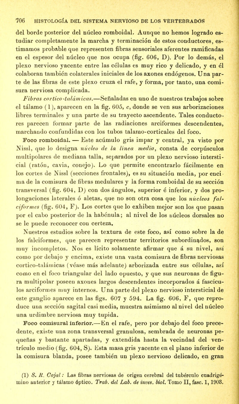 del borde posterior del nucleo romboidal. Aunque no hemos logrado es- tudiar completamente la marcha y terminacion de estos couductores, es~ timamos probable que representen fibras sensoriales aferentes ramificadas en el espesor del nucleo que nos ocupa (fig. 606, D). Por lo demas, el plexo nervioso yacente entre las celulas es muy rico y delicado, y en el colaboran tambien colaterales iniciales de los axones endogenos. Una par- te de las fibras de este plexo cruza el rafe, y forma, por tanto, una comi- sura nerviosa complicada. Fibras cortico-taldmicas.—Senaladas en uno de nuestros trabajos sobre el talamo (1), aparecen en la fig. 605, c, donde se ven sus arborizaciones libres terminates y una parte de su trayecto ascendente. Tales conducto- rs parecen formar parte de las radiaciones arciformes descendentes, marchando confundidas con los tubos talamo-corticales del foco. Poco romboidal. — Este acumulo gris impar y central, ya visto por Nissl, que lo designa nucleo de la linea. media, consta de corpusculos multipolares de mediana talla, separados por un plexo nervioso intersti- cial (raton, cavia, conejo). Lo que permite encontrarlo facilmente en los cortes de Nissl (secciones frontales), es su situacion media, por enci ma de la comisura de fibras medulares y la forma romboidal de su seccion transversal (fig. 604, D) con dos angulos, superior e inferior, y dos pro- longaciones laterales 6 aletas, que no son otra cosa que los nucleus fal- ciformes (fig. 604, F). Los cortes que lo exhiben mejor son los que pasan por el cabo posterior de la habenula; al nivel de los uucleos dorsales no se le puede reconocer con certeza. Nuestros estudios sobre la textura de este foco, asi como sobre la de los falciformes, que parecen representar territories subordinados, son muy incompletos. Nos es licito solamente afirmar que a su nivel, asi como por debajo y encima, existe una vasta comisura de fibras nerviosas cortico-talamicas (vease mas adelante) arborizada entre sus celulas, asi como en el foco triangular del lado opuesto, y que sus neuronas de figu- ra multipolar poseen axoues largos descendentes incorporados a fascicu- los arciformes muy internos. Una parte del plexo nervioso interstitial de este ganglio aparece en las figs. 607 y 594. La fig. 606, F, que repro- duce una seccion sagital casi media, muestra asimismo al nivel del nucleo una urdimbre nerviosa muy tupida. Foco comisural inferior.— En el rafe, pero por debajo del foco prece^ dente, existe una zona transversal granulosa, sembrada de neuronas pe- quenas y bastante apartadas, y extendida hasta la vecindad del ven- triculo medio (fig. 604, S). Esta masa gris yacente en el piano inferior de la comisura blanda, posee tambien un plexo nervioso delicado, en gran (1) S. R. Cajal: Las fibras nerviosas de origen cerebral del tuberculo cuadrige- mino anterior y talamo 6ptico. Trab. del Lab. de inves. biol. Tomo II, fasc. 1,1903.