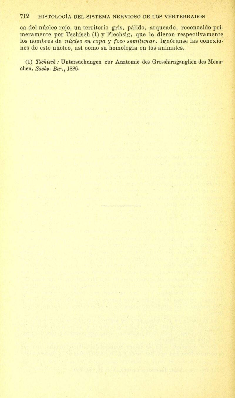 ca del nucleo rojo, un territorio gris, palido, arqueado, reconocido pri- merainente por Tschisch (1) y Flechsig, que le dieron respectivamente los nombres de nucleo en copa y foco semilunar. Ignoranse las conexio- nes de este nucleo, asi conio su homologia en los animales. (1) Tschisch: Untersuchungen zur Anatomie des Grosshirnganglien des Mens- chen. Sachs. Ber., 1886.