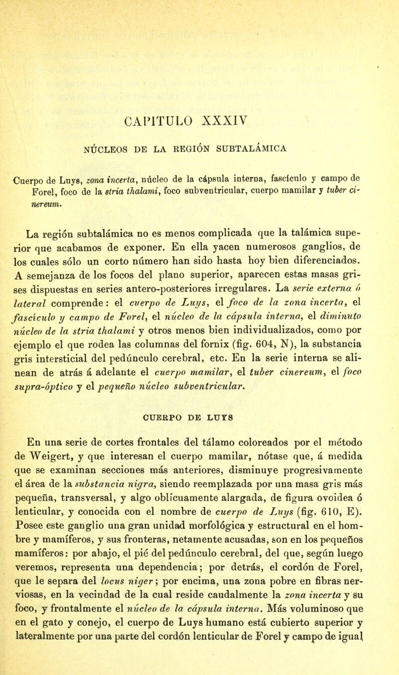 CAP1TUL0 XXXIV NUCLEOS DE LA REGION SUBTALAMICA Cuerpo de Luys, zona incerta, nucleo de la capeula interna, fasciculo y campo de Forel, foco de la stria thalami, foco subventricular, cuerpo mamilar y tuber ci- nereum. La region subtalamica no es menos complicada que la talamica supe- rior que acabamos de exponer. En ella yacen numerosos ganglios, de los cuales solo un corto numero han sido hasta hoy bien diferenciados. A semejanza de los focos del piano superior, aparecen estas masas gri- ses dispuestas en series antero-posteriores irregulares. La serie externa 6 lateral comprende: el cverpo de Luys, el foco de la zona incerta, el fasciculo y campo de Forel, el nucleo de la cdpsula interna, el diminuto nucleo de la stria thalami y otros menos bien individualizados, como por ejemplo el que rodea las columnas del fornix (fig. 604, N), la substancia gris intersticial del pedunculo cerebral, etc. En la serie interna se ali- nean de atras a adelante el cuerpo mamilar, el tuber cinereum, el foco supra-optico y el pequeno nucleo subventricular. CUERPO DE LUYS En una serie de cortes frontales del talamo coloreados por el metodo de Weigert, y que interesan el cuerpo mamilar, notase que, a medida que se examinan secciones mas anteriores, disminuye progresivamente el area de la substancia nigra, siendo reemplazada por una masa gris mas pequena, transversal, y algo oblicuamente alargada, de figura ovoidea 6 lenticular, y conocida con el nombre de cuerpo de Luys (fig. 610, E). Posee este ganglio una gran unidad morfologica y estructural en el hom- bre y mamiferos, y sus fronteras, netamente acusadas, son en los pequenos mamiferos: por abajo, el pie del pedunculo cerebral, del que, segun luego veremos, representa una dependencia; por detras, el cordon de Forel, que le separa del locus niger; por encima, una zona pobre en fibras ner- viosas, en la vecindad de la cual reside caudalmente la zona incerta y su foco, y frontalmente el nucleo de la cdpsula interna. Mas voluminoso que en el gato y conejo, el cuerpo de Luys humano esta cubierto superior y lateralmente por una parte del cordon lenticular de Forel y campo de igual