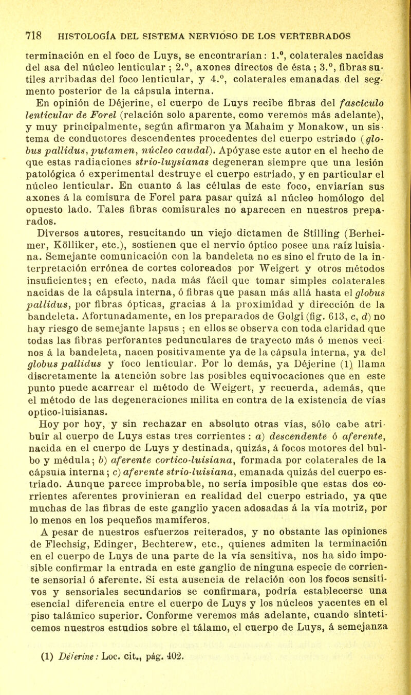 terminacion en el foco de Luys, se encontrarian: 1.°, colaterales nacidas del asa del nucleo lenticular ; 2.°, axones directos de esta; 3.°, fibras su- tiles arribadas del foco lenticular, y 4.°, colaterales emanadas del seg- mento posterior de la capsula interna. En opinion de Dejerine, el cuerpo de Luys recibe fibras del fasciculo lenticular' de Forel (relacion solo aparente, como vereinos inas adelante), y muy principalmente, segiin afirmaron ya Mahaim y Monakow, un sis- tema de conductores descendentes procedentes del cuerpo estriado {glo- bus pallidum, putamen, nucleo caudal). Apoyase este autor en el hecho de que estas radiaciones strio-luysianas degeneran siempre que una lesion patologica 6 experimental destruye el cuerpo estriado, y en particular el nucleo lenticular. En cuanto a las celulas de este foco, enviarian sus axones a la comisura de Forel para pasar quiza al nucleo homologo del opuesto lado. Tales fibras comisurales no aparecen en nuestros prepa- rados. Diversos autores, resucitando un viejo dictamen de Stilling (Berhei- mer, Kolliker, etc.), sostienen que el nervio optico posee una raizluisia- na. Semejante comunicacion con la bandeleta no es sino el fruto de la in- terpretaci6n erronea de cortes coloreados por Weigert y otros metodos insuficientes; en efecto, nada mas facil que tomar simples colaterales nacidas de la capsula interna, 6 fibras que pasan mas alia hasta el globus pallidus, por fibras opticas, gracias a la proximidad y direccion de la bandeleta. Afortunadamente, en los preparados de Golgi (fig. 613, c, d) no hay riesgo de semejante lapsus ; en ellos se observa con toda claridad que todas las fibras perforantes pedunculares de trayecto mas 6 menos veci nos a la bandeleta, nacen positivamente ya de la capsula interna, ya del globus pallidus y toco lenticular. Por lo demas, ya Dejerine (1) llama discretamente la atencion sobre las posibles equivocaciones que en este punto puede acarrear el metodo de Weigert, y recuerda, ademas, que el metodo de las degeneraciones milita en contra de la existencia de vias optico-luisianas. Hoy por hoy, y sin rechazar en absoluto otras vias, solo cabe atri- buir al cuerpo de Luys estas tres corrientes : a) descendente 6 aferente, nacida en el cuerpo de Luys y destinada, quizas, a focos motores del bul- bo y medula; b) aferente corticoduisiana, formada por colaterales de la capsula interna; c) aferente strio-luisiana, emanada quizas del cuerpo es- triado. Aunque parece improbable, no seria imposible que estas dos co- rrientes aferentes provinieran en realidad del cuerpo estriado, ya que muchas de las fibras de este ganglio yacen adosadas a la via motriz, por lo menos en los pequenos mamiferos. A pesar de nuestros esfuerzos reiterados, y no obstante las opiniones de Flechsig, Edinger, Bechterew, etc., quienes admiten la terminacion en el cuerpo de Luys de una parte de la via sensitiva, nos ha sido impo- sible confirmar la entrada en este ganglio de ninguna especie de corrien- te sensorial 6 aferente. Si esta ausencia de relacion con los focos sensiti- vos y sensoriales secundarios se confirmara, podria establecerse una esencial diferencia entre el cuerpo de Luys y los nucleos yacentes en el piso talamico superior. Conforme veremos mas adelante, cuando sinteti- cemos nuestros estudios sobre el talamo, el cuerpo de Luys, a semejanza (1) Deierine: Loc. cit., pag. 402.