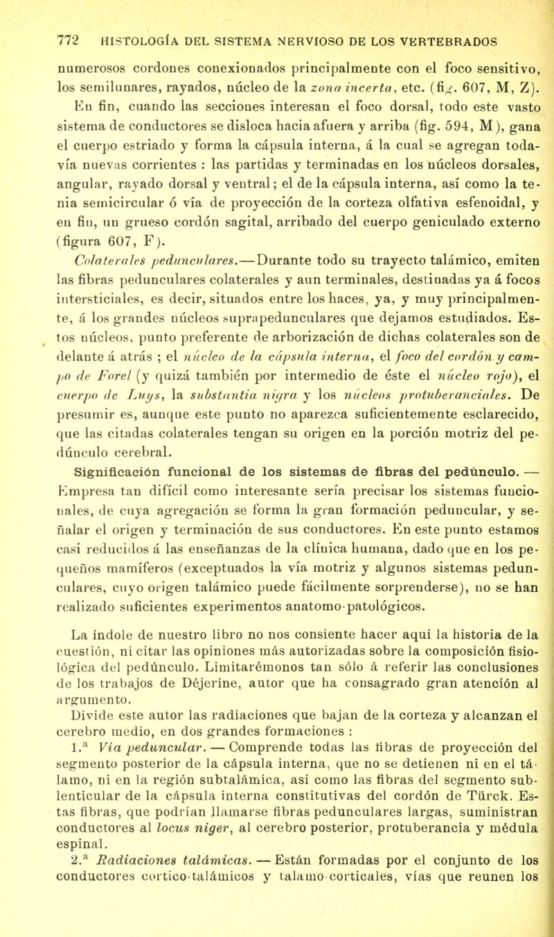 numerosos cordones conexionados principalmente con el foco sensitive-, los semilunares, rayados, nucleo de la zona incerta, etc. (fig. 607, M, Z). En fin, cuando las secciones interesan el foco dorsal, todo este vasto sistema de conductores se disloca haciaafuera y arriba (fig. 594, M), gana el cuerpo estriado y forma la capsula interna, a la cual se agregan toda- via nuevas corrientes : las partidas y terminadas en los nucleos dorsales, angular, ray ado dorsal y ventral; el de la capsula interna, asi como la te- nia semicircular 6 via de proyeccion de la corteza olfativa esfenoidal, y en fin, uu grueso cordon sagital, arribado del cuerpo geniculado externo (figura 607, F). Colaterales peduncvlares. — Durante todo su trayecto talamico, emiten las fibras pedunculares colaterales y aun terminales, destinadas ya a focos intersticiales, es decir, situados entre loshaces, ya, y muy principalmen- te, a los grandes nucleos suprapedunculares que dejamos estudiados. Es- tos nucleos, punto preferente de arborizacion de dichas colaterales son de delante a atras ; el nucleo de la capsula interna, el foco del cordon y cam- po de Forel (y quiza tambien por intermedio de este el nucleo rojo), el cuerpo de Luys, la substantia nigra y los nucleos protuberanciales. De presumir es, aunque este punto no aparezca suficientemente esclarecido, que las citadas colaterales tengan su origen en la porcion motriz del pe- dunculo cerebral. Significacibn funcional de los sistemas de fibras del pedunculo. — Kmpresa tan dificil como interesante sen'a precisar los sistemas funcio- nales, de cuya agregacion se forma la gran formacion peduncular, y se- fialar el origen y terminacion de sus conductores. En este punto estamos casi reducidos a las ensenanzas de la cliuica humana, dado que en los pe- quenos mamiferos (exceptuados la via motriz y algunos sistemas pedun- culares, cuyo origen talamico puede facilmente sorprenderse), no se han realizado suficientes experimentos anatomo-patologicos. La indole de nuestro libro no nos consiente hacer aqui la historia de la cuestion, ni citar las opiniones mas autorizadas sobre la composicion fisio- logica del pedunculo. Limitaremonos tan solo a referir las conclusiones de los trabajos de Dejerine, autor que ha consagrado gran atencion al argumento. Divide este autor las radiaciones que bajan de la corteza y alcanzan el cerebro medio, en dos grandes formaciones : 1. a Via peduncular. — Comprende todas las fibras de proyeccion del segmento posterior de la capsula interna, que no se detienen ni en el ta- lamo, ni en la region subtalamica, asi como las fibras del segmento sub- lenticular de la capsula interna constitutivas del cordon de Tiirck. Es- tas fibras, que podrian llamarse fibras pedunculares largas, suministran conductores al locus niger, al cerebro posterior, protuberancia y medula espinal. 2. a Radiaciones taldmicas. — Estan formadas por el conjunto de los conductores cortico-talamicos y talamo corticales, vias que reunen los