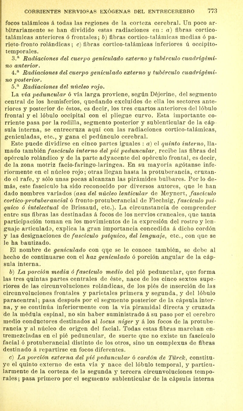 focos talamicos a todas las regiones de la corteza cerebral. Un poco ar- bitrariamente se han dividido estas radiaciones en : a) fibras cortico- talamicas anteriores 6 frontales; b) fibras cortico-talaniicas medias 6 pa- rieto-fronto rolandicas; c) fibras cortico-talaniieas inferiores u occipito- temporales. 3. a Radiaciones del cuerpo geniculado externo y tube'rculo cuadrige4mi- no anterior. 4. a Radiaciones del cuerpo geniculado externo y tub4rculo cuadrige'mi- no posterior. 5. a Radiaciones del nucleo rojo. La via peduncular 6 via larga proviene, segun Dejerine, del segmento central de los heinisferios, quedando excluidos de ella los sectores ante- riores y posterior de estos, es decir, los tres cuartos anteriores del lobulo frontal y el lobulo occipital con el pliegue curvo. Esta importante co- rriente pasa por la rodilla, segmento posterior y sublenticular de la cap sula interna, se entrecruza aqui con las radiaciones cortico-talamicas, geniculadas, etc., y gana el pedunculo cerebral. Este puede dividirse en cinco partes iguales : a) el quinto interno, 11a- mado tambien fasciculo interno del pU peduncular, recibe las fibras del operculo rolandico y de la parte adyacente del operculo frontal, es decir, de la zona motriz facio-faringo-laringea. En su mayoria agotanse infe- riormente en el nucleo rojo; otras llegan hasta la protuberancia, cruzan- do el rafe, y solo unas pocas alcanzan las piramides bulbares. Por lo de- mas, este fasciculo ha sido reconocido por diversos autores, que le han dado nombres variados (asa del nucleo lenticular de Meynert, fasciculo cortico protuberancial 6 fronto-protuberancial de Flechsig, fasciculo psi- quico 6 intelectual de Brissaud, etc.). La circunstancia de comprender entre sus fibras las destinadas a focos de los nervios craneales, que tanta participacion toman en los movimientos de la expresi6n del rostro y len- guaje articulado, explica la gran importancia concedida a dicho cordon y las designaciones de fasciculo psiquico, del lenguaje, etc., con que se le ha bautizado. El nombre de geniculado con que se le conoce tambien, se debe al hecho de continuarse con el haz geniculado 6 porcion angular de la cap- sula interna. b) La porcidn media 6 fasciculo medio del pie peduncular, que forma las tres quintas partes centrales de este, nace de los cinco sextos supe- riores de las circunvoluciones rolandicas, de los pies de insercion de las circunvoluciones frontales y parietales primera y segunda, y del lobulo paracentral; pasa despues por el segmento posterior de la capsula inter- na, y se continua inferiormente con la via piramidal directa y cruzada de la medula espinal, no sin haber suministrado a su paso por el cerebro medio conductores destinados al locus niger y a los focos de la protube- rancia y al nucleo de origen del facial. Todas estas fibras marchan en- tremezcladas en el pie peduncular, de suerte que no existe un fasciculo facial 6 protuberancial distinto de los otros, sino un complexus de fibras destinado a repartirse en focos diferentes. c) La porcidn externa del pU peduncular 6 corddn de Tiirck, constitu- ye el quinto externo de esta via y nace del lobulo temporal, y particu- larmente de la corteza de la segunda y tercera circunvoluciones tempo- rales; pasa primero por el segmento sublenticular de la capsula interna