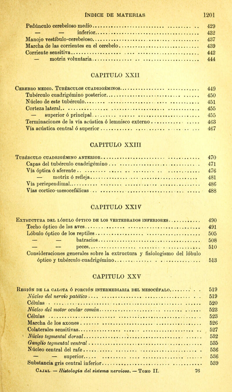 Pedunculo cerebeloso medio 429 — — inferior 432 Manojo vestibulo-cerebeloso 437 Marcha de las corrientes en el cerebelo 439 Corriente sensitiva 442 — motriz voluntaria 444 CAPITULO XXII CeREBRO MEDIO. TUBERCULOS CUADR1GEMINOS 449 Tuberculo cuadrigemino posterior 450 Nucleo de este tuberculo „ 451 Corteza lateral 455 — superior 6 principal 455 Terminaciones de la via acustica 6 lemnisco externo 463 Via acustica central 6 superior 467 CAPITULO XXIII Tuberculo cuadrigemino anterior 470 Capas del tuberculo cuadrigemino .. . . 471 Via 6ptica 6 aferente 476 — motriz 6 refleja 481 Via periependimal 486 Vias cortico-tnesocefalicas 488 CAPITULO XXIV EXTRUCTURA DEL L6BDLO 6PTICO DE LOS VERTEBRADOS 1NFERIORES - 490 Techo optico de las aves 491 L6bulo 6ptico de los reptiles 505 — — batracios 508 — — peces 510 Consideraciones generates sobre la extructura y fisiologismo del 16bulo optico y tuberculo cuadrigemino 513 CAPITULO XXV REGl6N DE LA CALOTA 6 PORCl6N INTERMEDIARIA DEL MESOOEFALO . . 519 Nucleo del nervio patetico 519 Celulas , 520 Nucleo del motor ocular comun 523 Celulas ; 523 . Marcha de los axones 526 Colaterales sensitivas 527 ' Nucleo tegmental dorsal 532 Ganglio tegmental ventral 535 Nucleo central del rafe 536 — — superior 536 Substantia gris central inferior 539 Cajal. — Histologia del sistema nervioao. — Tomo II. 76