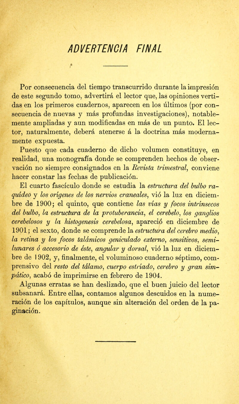 ADVERTENGIA FINAL Por consecuencia del tiempo transcurrido durante la impresi6n de este segundo tomo, advertira el lector que, las opiniones verti- das en los primeros cuadernos, aparecen en los liltimos (por con- secuencia de nuevas y mas profundas investigaciones), notable- men te ampliadas y aun modificadas en mas de un punto. El lec- tor, naturalmente, debera atenerse a la doctrina mas moderna- mente expuesta. Puesto que cada cuaderno de dicho volumen constituye, en realidad, una monografia donde se comprenden hechos de obser- vaci6n no siempre consignados en la Revista trimestral, conviene hacer constar las fechas de publicaci6n. El cuarto fasciculo donde se estudia la estructura del bulbo ra- quideo y los ongenes de los nervios craneales, vi6 la luz en diciem- bre de 1900; el quinto, que contiene las vias y focos intrinsecos del bulbo, la estructura de la protuberancia, el cerebelo, los ganglios cerebelosos y la histogenesis cerebelosa, apareci6 en diciembre de 1901; el sexto, donde se comprende la estructura del cerebro medio, la retina y los focos taldmicos geniculado externo, sensitivos, semi- lunars 6 accesorio de este, angular y dorsal, vi6 la luz en diciem- bre de 1902, y, finalmente, el voluminoso cuaderno s^ptimo, com- prensivo del resto del tdlamo, cuerpo estriado, cerebro y gran sim- pdtico, acab6 de imprimirse en febrero de 1904. Algunas erratas se han deslizado, que el buen juicio del lector subsanara. Entre ellas, contamos algunos descuidos en la nume- raci6n de los capitulos, aunque sin alteraci6n del orden de la pa- ginaci6n. i