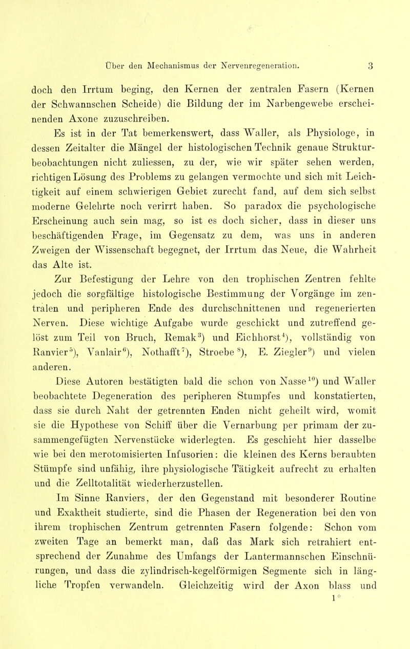 dock den Irrtum beging, den Kernen der zentralen Fasern (Kernen der Schwannschen Scbeide) die Bildung der im Narbengewebe erscbei- nenden Axone zuzuscbreiben. Es ist in der Tat beinerkenswert, dass Waller, als Pbysiologe, in dessen Zeitalter die Mangel der bistologiscben Tecbnik genaue Struktur- beobacbtungen nicbt zuliessen, zu der, wie wir spater seben werden, richtigenLosung des Problems zu gelangen vermocbte und sicb mit Leicb- tigkeit auf einem scbwierigen Gebiet zurecbt fand, auf dem sicb selbst moderne Gelebrte nocb verirrt baben. So paradox die psycbologiscbe Erscbeinung aucb sein mag, so ist es docb sicber, dass in dieser uns bescbaftigenden Frage, im Gegensatz zu dem, was uns in anderen Zweigen der Wissenscbaft begegnet, der Irrtum das Neue, die Wabrbeit das Alte ist. Zur Befestigung der Lebre von den tropbiscben Zentren fehlte jedocb die sorgfaltige bistologiscbe Bestimmung der Vorgange im zen- tralen und peripberen Ende des durcbscbnittenen und regenerierten Nerven. Diese wicbtige Aufgabe wurde gescbickt und zutreffend ge- lost zum Teil von Brucb, Remak3) und Eicbborst4), vollstandig von Ranvier5), Vanlair6), Nothafft7), Stroebes), E. Ziegler9) und vielen anderen. Diese Autoren bestatigten bald die scbon von Nasse10) und Waller beobacbtete Degeneration des peripberen Stumpfes und konstatierten, dass sie durch Nabt der getrennten Enden nicbt gebeilt wird, womit sie die Hypotbese von Scbiff iiber die Vernarbung per primam der zu- sammengefiigten Nervenstiicke widerlegten. Es geschiebt bier dasselbe wie bei den merotomisierten Infusorien: die kleinen des Kerns beraubten Stiimpfe sind unfabig, ibre pbysiologiscbe Tatigkeit aufrecbt zu erbalten und die Zelltotalitat wiederberzustellen. Im Sinne Ranviers, der den Gegenstand mit besonderer Routine und Exaktbeit studierte, sind die Pbasen der Regeneration bei den von ibrem tropbiscben Zentrum getrennten Fasern folgende: Scbon vom zweiten Tage an bemerkt man, daB das Mark sich retrabiert ent- sprecbend der Zunabme des Umfangs der Lantermannscben Einscbnii- rungen, und dass die zylindriscb-kegelformigen Segmente sicb in lang- licbe Tropfen verwandeln. Gleicbzeitig wird der Axon blass und 1* •