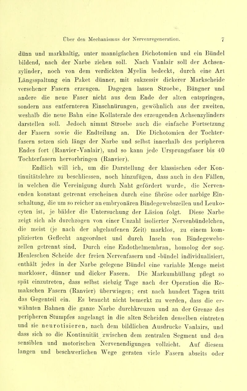 diinn und markhaltig, unter mannigfacben Dicbotomien und ein Biindel bildend, nach der Narbe zieben soil. Nacb Vanlair soli der Acbsen- zylinder, noch von dem verdickten Myelin bedeckt, durcb eine Art Liingsspaltung ein Paket diinner, mit sukzessiv dickerer Markscbeide versebener Fasern erzeugen. Dagegen lassen Stroebe, Biingner und andere die neue Faser nicbt aus dem Ende der alten entspringen, sondern aus entfernteren Einscbniirungen, gewobnlicb aus der zweiten, wesbalb die neue Babn eine Kollaterale des erzeugenden Acbsenzylinders darstellen soli. Jedocb nimmt Stroebe aucb die einfacbe Fortsetzung der Fasern sowie die Endteilung an. Die Dicbotomien der Tocbter- fasern setzen sicb langs der Narbe und selbst innerbalb des peripheren Endes fort (Ranvier-Vanlair), und so kann jedc Ursprungsfaser bis 40 Tocbterfasern bervorbringen (Ranvier). Endlicb will icb, um die Darstellung der klassiscben oder Kon- tinuitatslebre zu bescbliessen, nocb binzufiigen, dass aucb in den Fallen, in welcben die Vereinigung durcb Nabt gefordert wurde, die Nerven- enden konstant getrennt erscbeinen durcb eine fibrose oder narbige Ein- scbaltung, die um so reicher an embryonaren Bindegewebszellen und Leuko- cyten ist, je balder die Untersucbung der Lasion folgt. Diese Narbe zeigt sicb als durcbzogen von einer Unzahl isolierter Nervenbiindelchen, die meist (je nacb der abgelaufenen Zeit) marklos, zu einem kom- plizierten Geflecbt angeordnet und durcb Inseln von Bindegewebs- zellen getrennt sind. Durcb eine Endotbelrnembran, bomolog der sog. Heulescben Scbeide der freien Nervenfasern und -biindel individualisiert, enthalt jedes in der Narbe gelegene Biindel eine variable Menge meist markloser, diinner und dicker Fasern. Die Markumhiillung pflegt so spat einzutreten, dass selbst siebzig Tage nacb der Operation die Be- makschen Fasern (Ranvier) uberwiegen; erst nacb bundert Tagen tritt das Gegenteil ein. Es braucbt nicbt bemerkt zu werden, dass die er- wabnten Babnen die ganze Narbe durcbkreuzen und an der Grenze des peripberen Stumpfes angelangt in die alten Scbeiden desselben eintreten und sie neurotisieren, nacb dem bildlicben Ausdrucke Vanlairs, und dass sicb so die Kontinuitat zwischen dem zentralen Segment und den sensiblen und motoriscben Nervenendigungen vollziebt. Auf diesem langen und bescbwerlichen Wege geraten viele Fasern abseits oder