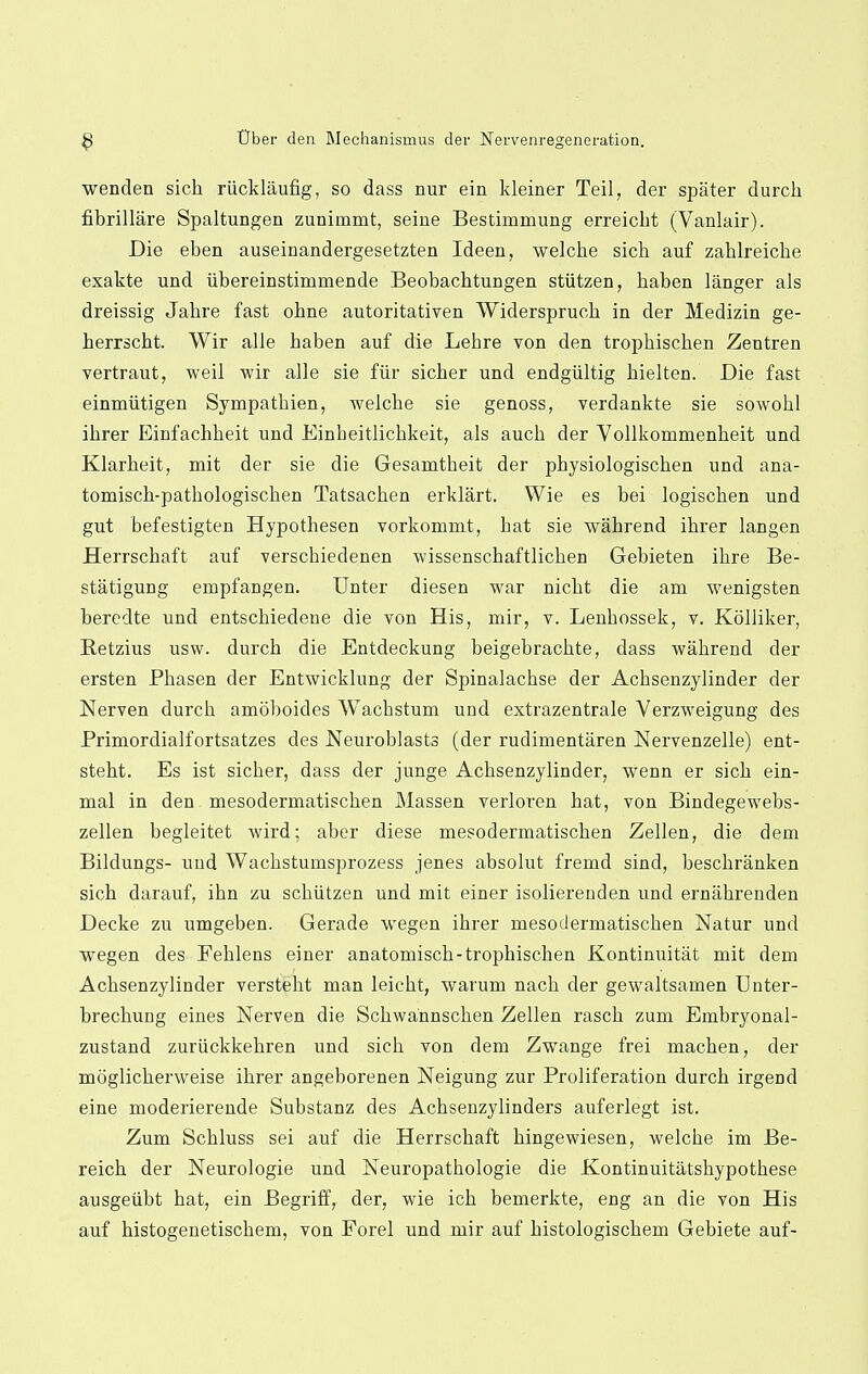 wenden sich riicklaufig, so dass nur ein kleiner Teil, der spater durch fibrillare Spaltungen zunimmt, seine Bestimmung erreicbt (Vanlair). Die eben auseinandergesetzten Ideen, welche sich auf zahlreiche exakte und iibereinstimmende Beobacbtungen stiitzen, baben langer als dreissig Jabre fast obne autoritativen Widersprucb in der Medizin ge- berrscbt. Wir alle baben auf die Lebre von den tropbiscben Zentren vertraut, weil wir alle sie fur sicber und endgiiltig hielten. Die fast einmiitigen Sympatbien, welche sie genoss, verdankte sie sowobl ihrer Einfachheit und Einbeitlichkeit, als auch der Vollkommenbeit und Klarheit, mit der sie die Gesamtbeit der pbysiologischen und ana- tomiscb-pathologiscben Tatsachen erklart. Wie es bei logischen und gut befestigten Hypothesen vorkommt, bat sie wahrend ihrer langen Herrschaft auf verscbiedenen wissenschaftlichen Gebieten ihre Be- statigung empfangen. Unter diesen war nicbt die am wenigsten beredte und entschiedene die von His, mir, v. Lenbossek, v. Kolliker, Retzius usw. durch die Entdeckung beigebrackte, dass wahrend der ersten Phasen der Entwicklung der Spinalachse der Acbsenzylinder der Nerven durch amoboides Wachstum uud extrazentrale Verzweigung des Primordialfortsatzes des Neuroblasts (der rudirnentaren Nervenzelle) ent- steht. Es ist sicber, dass der junge Acbsenzylinder, wenn er sich ein- mal in den mesodermatischen Massen verloren hat, von Bindegewebs- zellen begleitet wird; aber diese mesodermatischen Zellen, die dem Bildungs- uud Wachstumsprozess jenes absolut fremd sind, beschranken sich darauf, ihn zu schiitzen und mit einer isolierenden und ernahrenden Decke zu umgeben. Gerade wegen ihrer mesodermatischen Natur und wegen des Fehlens einer anatomisch-trophischen Kontinuitat mit dem Acbsenzylinder versteht man leicht, warum nach der gewaltsamen Unter- brechung eines Nerven die Schwannschen Zellen rasch zum Embryonal- zustand zuriickkehren und sich von dem Zwange frei machen, der moglicberweise ihrer angeborenen Neigung zur Proliferation durch irgeDd eine moderierende Substanz des Achsenzylinders auferlegt ist. Zum Schluss sei auf die Herrschaft hingewiesen, welche im Be- reich der Neurologie und Neuropathologie die Kontinuitatshypotbese ausgeiibt hat, ein Begriff, der, wie ich bemerkte, eng an die von His auf histogenetischem, von Forel und mir auf histologischem Gebiete auf-