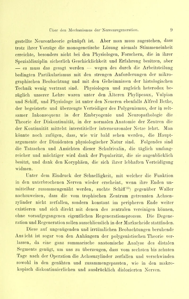 gestellte Neurontheorie gekniipft ist. Aber man muss zugesteben, dass trotz ihrer Vorziige die monogenetische Losung niemals Stimmeneinheit erreicbte, besonders nicbt bei den Pbysiologen, Eorschern, die in ibrer Spezialdisziplin sicberlicb Gescbickiicbkeit und Erfabrung besitzen, aber — es muss das gesagt werden — wegen des durcb die Arbeitsteilung bedingten Partikularismus mit den strengen Anforderungen der mikro- grapbiscben Beobacbtung und mit den Gebeimnissen der bistologiscben Tecbnik wenig vertraut sind. Pbysiologen und zugleicb heterodox be- ziiglicb unserer Lebre waren unter den Alteren Pbylipeaux, Vulpian und Scbiff, und Pbysiologe ist unter den Neueren ebenfalls Alfred Betbe, der begeisterte und iiberzeugte Verteidiger des Polygenismus, der in selt- samer Inkonsequenz in der Embryogenie und Neuropatbologie die Tbeorie der Diskontinuitat, in der normalen Anatomie der Zentren die der ivontinuitat mittelst interstitieller interneuronaler Netze lebrt. Man konnte nocb zufiigen, dass, wie wir bald seben werden, die Haupt- argumente der Dissidenten pbysiologiscber Natur sind. Folgendes sind die Tatsacben und Ansicbten dieser Scbulrivalin, die taglicb umfang- reicber und macbtiger wird dank der Popularitat, die sie augenblicklicb besitzt, und dank den Korypbaen, die sicb ibrer lebbaften Verteidigung widnien. Unter dem Eindruck der Scbnelligkeit, mit welcber die Funktion in den unterbrocbenen Nerven wieder erscbeint, wenn ibre Enden un- mittelbar zusammengeniibt werden, sucbte Scbiff15] gegeniiber Waller nacbzuweisen, dass die vom tropbiscben Zentrum getrennten Acbsen- zylinder nicbt zerfallen, sondern konstant im peripberen Ende weiter existieren und sicb direkt mit denen des zentralen vereinigen konnen, obne voraufgegangenen eigentlicben Pegenerationsprozess. Die Degene- ration und Regeneration sollen ausscbliesslicb in der Markscbeide stattfinden. Diese anf ungeniigenden und irrtiimlicben Beobacbtungen berubende Ans icbt ist sogar von den Anhangern der polygenistiscben Tbeorie ver- lassen, da eine ganz summariscbe anatomiscbe Analyse des distalen Segments geniigt, urn uns zu iiberzeugen, dass vom secbsten bis zebnten Tage nacb der Operation die Acbsenzylinder zerfallen und verscbwinden sowobl in den genabten und zusammengepassten, wie in den makro- kopiscb diskontinuierlicben und ausdriicklieh dislozierten Nerven.
