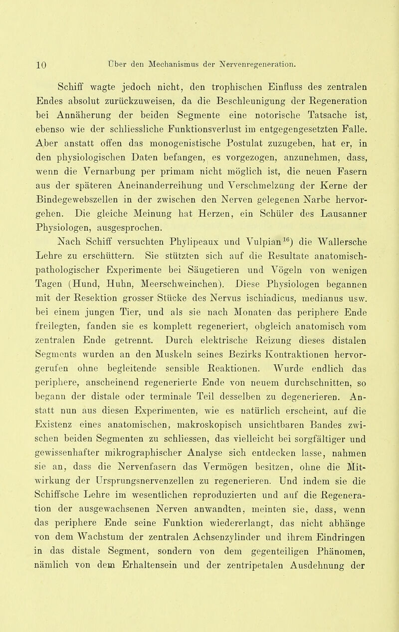 Schiff wagte jedock nickt, den tropkiscken Einfluss des zentralen Endes absolut zuriickzuweisen, da die Beschleunigung der Regeneration bei Annakerung der beiden Segmente eine notoriscbe Tatsache ist, ebenso wie der schliesslicke Funktionsverlust irn entgegengesetzten Falle. Aber anstatt offen das monogenistiscke Postulat zuzugeben, kat er, in den pkysiologiscken Daten befangen, es vorgezogen, anzunekmen, dass, wenn die Vernarbung per primam nickt moglick ist, die neuen Fasern aus der spateren Aneinanderreikung und Versckmelzung der Kerne der Bindegewebszellen in der zwiscken den Nerven gelegenen Narbe kervor- geken. Die gleicke Meinung kat Herzen, ein Sckiiler des Lausanner Pkysiologen, ausgesprocken. Nack Sckiff versuckten Pkylipeaux und Vulpian16) die Wallerscke Lekre zu ersckiittern. Sie stiitzten sick auf die Resultate anatomisck- patkologiscker Experimente bei Saugetieren und Vogeln von wenigen Tagen (Hund, Hukn, Meersckweincken). Diese Pkysiologen begannen mit der Resektion grosser Stiicke des Nervus isckiadicus, medianus usw. bei einem jungen Tier, und als sie nack Monaten das peripkere Ende freilegten, fanden sie es komplett regeneriert, obgleicb anatomisck vom zentralen Ende getrennt. Durck elektriscke Reizung dieses distalen Segments wurden an den Muskeln seines Bezirks Kontraktionen kervor- gerufen okne begleitende sensible Reaktionen. Wurde endlick das peripkere, ansckeinend regenerierte Ende von neuem durckscknitten, so begann der distale oder terminale Teil desselben zu degenerieren. An- statt nun aus diesen Experirnenten, wie es natiirlick ersckeint, auf die Existenz eines anatomiscken, makroskopisck unsicktbaren Bandes zwi- scken beiden Segmenten zu sckliessen, das vielleickt bei sorgfaltiger und gewissenbafter mikrograpkiscker Analyse sick entdecken lasse, nakmen sie an, dass die Nervenfasern das Vermogen besitzen, okne die Mit- wirkung der Ursprungsnervenzellen zu regenerieren. Und indem sie die Sckiffscke Lekre im wesentlicken reproduzierten und auf die Regenera- tion der ausgewacksenen Nerven anwandten, meinten sie, dass, wenn das peripkere Ende seine Funktion wiedererlangt, das nickt abkange von dem Wackstum der zentralen Acksenzylinder und ikrem Eindringen in das distale Segment, sondern von dem gegenteiligen Pkanomen, namlick von dem Erkaltensein und der zentripetalen Ausdeknung der