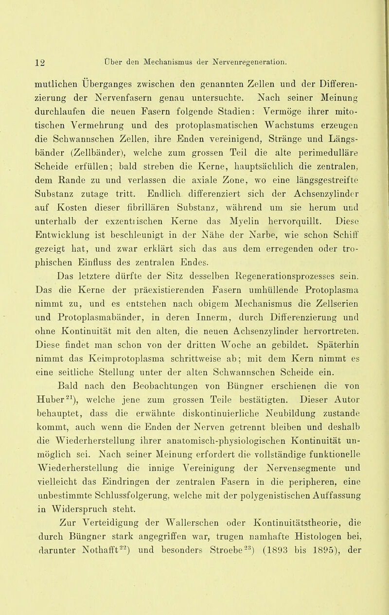 mutlichen Uberganges zwischen den genannten Zellen und der Differen- zierung der Nervenfasern genau untersuchte. Nach seiner Meinung durchlaufen die neuen Fasern folgende Stadien: Vermoge ihrer mito- tischen Vermehrung und des protoplasmatiscben Wachstums erzeugen die Schwannschen Zellen, ihre Enden vereinigend, Strange und Langs- bander (Zellbander), welcbe zum grossen Teil die alte perimedullare Scheide erfiillen; bald streben die Kerne, bauptsacblicb die zentralen, dem Rande zu und verlassen die axiale Zone, wo eine langsgestreifte Substanz zutage tritt. Endlicb differenziert sicb der Achsenzylinder auf Kosten dieser fibrillaren Substanz, wabrend um sie berum und unterbalb der exzentiiscben Kerne das Myelin bervorquillt. Diese Entwicklung ist bescbleunigt in der Nabe der Narbe, wie scbon Scbiff gezeigt bat, und zwar erldart sicb das aus dem erregenden oder tro- pbiscben Einfluss des zentralen Endes. Das letztere diirfte der Sitz desselben Regenerationsprozesses sein. Das die Kerne der praexistierenden Fasern umbiillende Protoplasma nimmt zu, und es entsteben nacb obigem Mecbanismus die Zellserien und Protoplasmabander, in deren Innerm, durcb Differenzierung und obne Kontinuitat mit den alten, die neuen Acbsenzylinder bervortreten. Diese findet man scbon von der dritten Wocbe an gebildet. Spaterbin nimmt das Keimprotoplasma scbrittweise ab; mit dem Kern nimmt es eine seitlicbe Stellung unter der alten Scbwannscben Scbeide ein. Bald nacb den Beobacbtungen von Biingner erscbienen die von Huber21), welcbe jene zum grossen Teile bestatigten. Dieser Autor bebauptet, dass die erwiibnte diskontinuierlicbe Neubildung zustande kommt, aucb wenn die Enden der Nerven getrennt bleiben und desbalb die Wiederberstellung ibrer anatomiscb-pbysiologiscben Kontinuitat un- moglicb sei. Nacb seiner Meinung erfordert die vollstandige funktionelle Wiederberstellung die innige Vereinigung der Nervensegmente und vielleicbt das Eindringen der zentralen Fasern in die peripberen, eine unbestimmte Scblussfolgerung, welcbe mit der polygenistiscben Aul'fassung in Widersprucb stebt. Zur Verteidigung der Wallerscben oder Kontinuitatstheorie, die durcb Biingner stark angegriffen war, trugen nambafte Histologen bei, darunter Notbafft22) und besonders Stroebe23) (1893 bis 1895), der