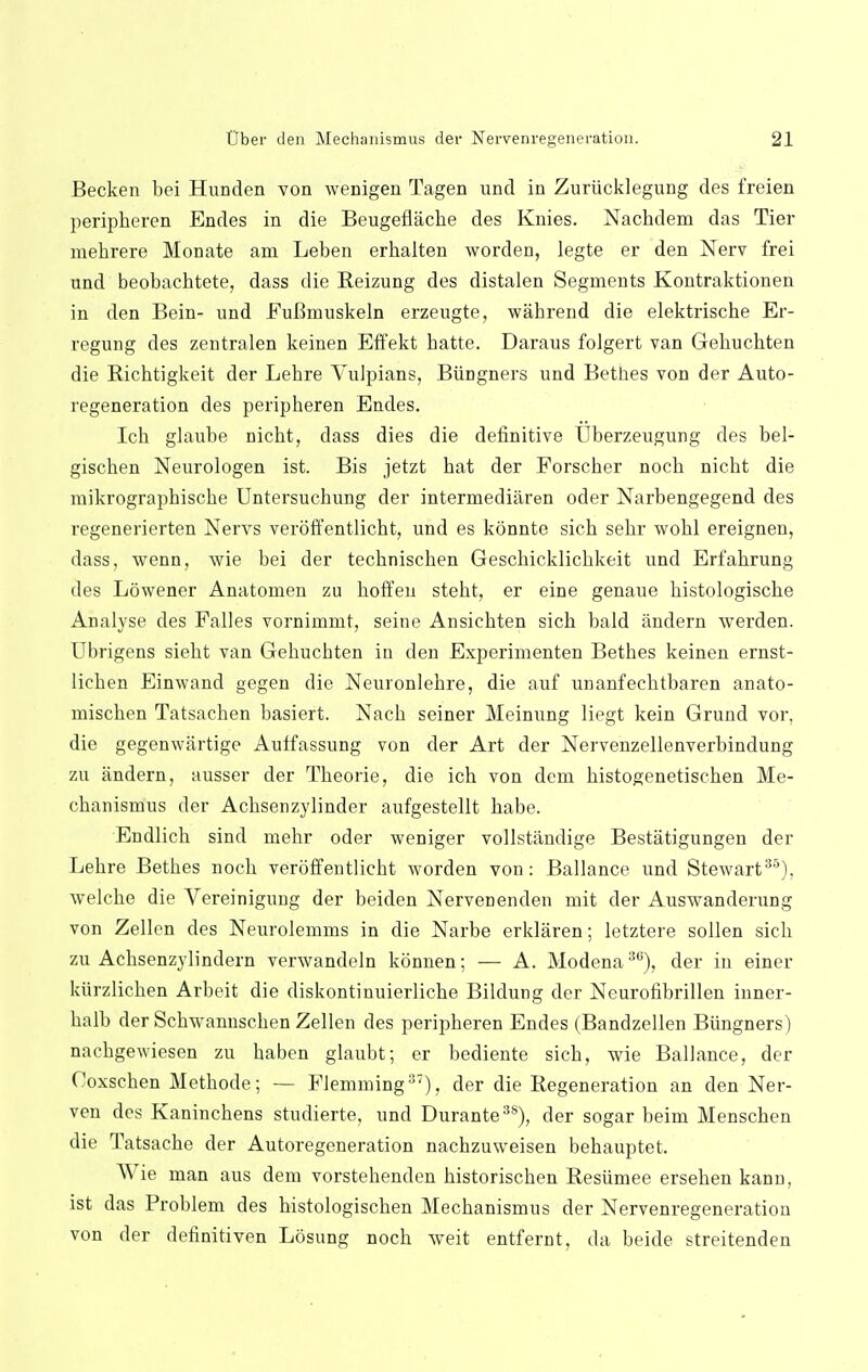 Becken bei Hunden von wenigen Tagen und in Zuriicklegung des freien peripkeren Endes in die Beugeflache des Knies. Nachdem das Tier niekrere Monate am Leben erkalten worden, legte er den Nerv frei und beobachtete, dass die Reizung des distalen Segments Kontraktionen in den Bein- und FuBmuskeln erzeugte, wahrend die elektriscke Er- regung des zentralen keinen Effekt hatte. Daraus folgert van Gebucbten die Ricbtigkeit der Lehre Vulpians, Biingners und Bethes von der Auto- regeneration des peripkeren Endes. Ich glaube nickt, dass dies die definitive tlberzeugung des bel- giscben Neurologen ist. Bis jetzt bat der Forscber nocb nickt die mikrographiscbe Untersucbung der intermediaren oder Narbengegend des regenerierten Nervs veroffentlicbt, und es konnte sick sebr wobl ereignen, dass, wenn, wie bei der teckniscken Gescbicklicbkeit und Erfabrung des Lowener Anatomen zu boffen stebt, er eine genaue bistologiscbe Analyse des Falles vornimmt, seine Ansicbten sicb bald iindern werden. Ubrigens siebt van Gebucbten in den Experimenten Betkes keinen ernst- licken Einwand gegen die Neuronlebre, die auf unanfecbtbaren anato- miscben Tatsachen basiert. Nacb seiner Meinung liegt kein Grund vor, die gegenwartige Auffassung von der Art der Nervenzellenverbindung zu andern, ausser der Tbeorie, die ich von dem bistogenetiscben Me- cbanismus der Acbsenzylinder aufgestellt babe. Endlicb sind mebr oder weniger vollstandige Bestatigungen der Lebre Betbes nocb veroffentlicbt worden von: Ballance und Stewart35), welcbe die Vereinigung der beiden Nervenenden mit der Auswanderung von Zellen des Neurolemms in die Narbe erklaren; letztere sollen sick zu Acksenzylindern verwandeln konnen; — A. Modena30), der in einer kiirzlicken Arbeit die diskontinuierlicbe Bildung der Neurofibrillen inner- balb der Scbwrannscben Zellen des peripheren Endes (Bandzellen Biingners) nacbgewiesen zu baben glaubt; er bediente sicb, wie Ballance, der Coxscken Metbode; — Flemming37), der die Regeneration an den Ner- ven des Kaninchens studierte, und Durante38), der sogar beim Menscben die Tatsacbe der Autoregeneration nacbzuweisen bebauptet. Wie man aus dem vorstebenden bistorischen Resiimee erseben kann, ist das Problem des bistologiscben Meckanismus der Nervenregeneration von der definitiven Losung noch weit entfernt, da beide streitenden