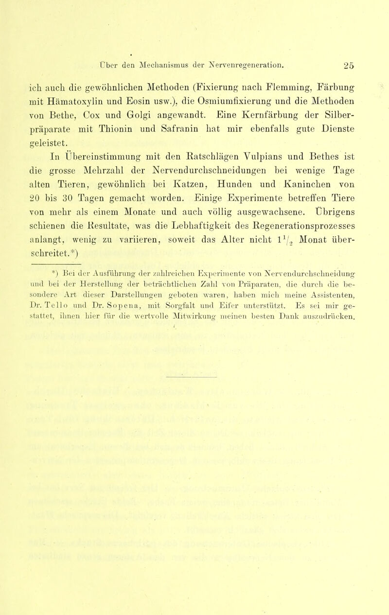 ich auch die gewdhnlichen Methoden (Fixierung nach Flemruing, Farbung mit Hamatoxylin und Eosin usw.), die Osmiumfixierung und die Methoden von Bethe, Cox und Golgi angewandt. Eine Kernfarbung der Silber- praparate mit Thionin und Safranin hat mir ebenfalls gute Dienste geleistet. In Ubereinstimmung mit den Ratschlagen Vulpians und Bethes ist die grosse Mehrzahl der Nervendurchschneidungen bei wonige Tage alten Tieren, gewohnlich bei Katzen, Hunden und Kaninchen von 20 bis 30 Tagen gemacht worden. Einige Experimente betreffen Tiere von mehr als einem Monate und auch vollig ausgewachsene. Ubrigens schienen die Kesultate, was die Lebhaftigkeit des Begenerationsprozesses anlangt, wenig zu variieren, soweit das Alter nicht 1' ., Monat iiber- schreitet.*) *) Bei der Ausfiibrung der zalilreiciien Experimente von Nerrendurchsclineidung- und bei der Herstellung der betraebtliehen Zald von Praparaten, die durch die be- sondere Art dieser Darstelkmgen geboten waren. baben micb meine Assistenten, Dr. Tello und Dr. Sopena, mit Sorgfalt und Eifer unterstiitzt. Es sei mir ge- stattet, ibnen bier fur die wertvolle Mitwirkung meinen besten Dank auszudriicken.