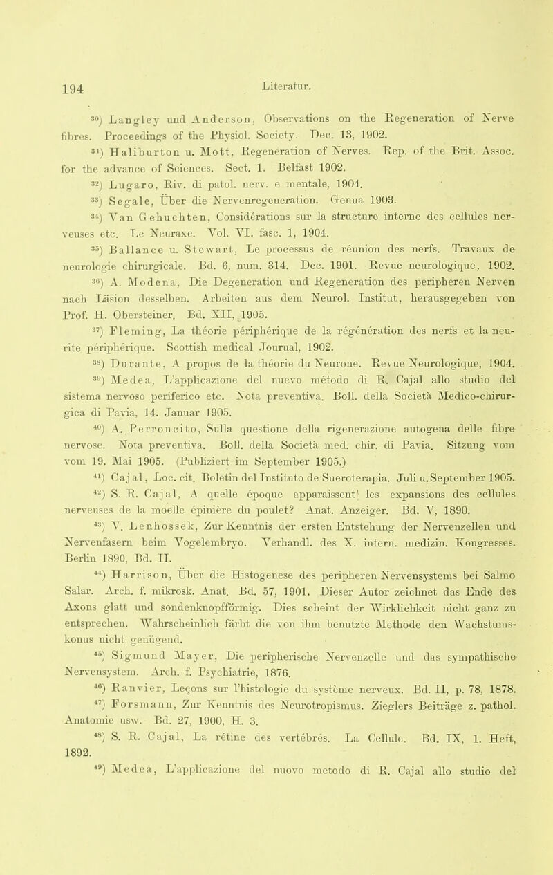 30) Langley und Anderson, Observations on the Regeneration of Nerve fibres. Proceedings of the Physiol. Society. Dec. 13, 1902. 31) Haliburton u. Mott, Regeneration of Nerves. Rep. of the Brit. Assoc. for the advance of Sciences. Sect. 1. Belfast 1902. 32) Lugaro, Riv. di patol. nerv. e nientale, 1904. 33) Segale, liber die Nervenregeneration. Genua 1903. 34) Van Gehuchten, Considerations sur la structure interne des cellules ner- veuses etc. Le Neuraxe. Vol. VI. fasc. 1, 1904. 35) Ballance u. Stewart, Le processus de reunion des nerfs. Travaux de neurologic chirurgicale. Bd. 6, num. 314. Dec. 1901. Revue neurologique, 1902. 3<i) A. Modena, Die Degeneration und Regeneration des j>eripheren Nerven nach Lasion desselben. Arbeiten aus dem Neurol. Institut, herausgegeben von Prof. H. Obersteiner. Bd. XII, 1905. 37) Fleming, La theorie peripherique de la regeneration des nerfs et la neu- rite peripherique. Scottish medical Journal, 1902. 38) Durante. A propos de la theorie du Neurone. Revue Neurologique, 1904. 39) Medea, L'applicazione del nuevo metodo di R. Cajal alio studio del sistema nervoso periferico etc. Nota preventiva. Boll, della Societa Medico-chii-ur- gica di Pavia, 14. Januar 1905. 40) A. Perroncito, Sulla questione della rigenerazione autogena delle fibre nervose. Nota preventiva. Boll, della Societa med. chir. di Pavia. Sitzung vom vom 19. Mai 1905. (Publiziert im September 1905.) 41) Cajal, Loc. cit. Boletin delInstituto de Sueroterapia. Juli u.September 1905. 4'2) S. R. Cajal, A quelle epoque apparaissent' les expansions des cellules nerveuses de la moelle epiniere du poulet? Anat. Anzeiger. Bd. V, 1890. 43) V. Lenhossek, Zur Kenntnis der ersten Entstehung der Nervenzellen und Nervenfasern beim Vogelembryo. Verhandl. des X. intern, medizin. Kongresses. Berhn 1890, Bd. II. ) Harrison, Uber die Histogenese des peripheren Nervensystems bei Salmo Salar. Arch. f. mikrosk. Anat. Bd. 57, 1901. Dieser Autor zeichnet das Ende des Axons glatt und sondenknopfformig. Dies scheint der Wirklickkeit nicht ganz zu entsprechen. AVahrscheinlich farbt die von ihm benutzte Methode den Wachstums- konus nicht geniigend. 45) Sigmund Mayer, Die peripkeriscke Nervenzelle und das sympathische Nervensystem. Arch. f. Psychiatrie, 1876. 40) Ranvier, Lemons sur l'histologie du systeme nerveux. Bd. II, p. 78, 1878. ■) Forsmann, Zur Kenntnis des Neurotropismus. Zieglers Beitrage z. pathol. Anatomic usw. Bd. 27, 1900, H. 3. S. B. Cajal, La retine des vertebres. La Cellule. Bd. IX, 1. Heft, 1892. 40) Medea, L'applicazione del nuovo metodo di R. Cajal alio studio del