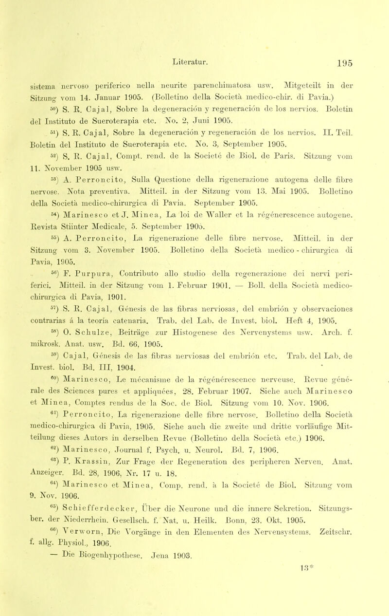 sistema nervoso periferico nella neurite parenchimatosa usw. Mitgeteilt in der Sitzung vom 14. Januar 1905. (Bolletino della Societa medico-chir. di Pavia.) r,°) S. R. Cajal, Sobre la degeneracidn y regeneracion de los nervios. Boletin del Instituto de Sueroterapia etc. No. 2, Juni 1005. 01) S.R. Cajal, Sobre la degeneracion y regeneracion de los nervios. II. Teil. Boletin del Instituto de Sueroterapia etc. No. 3, September 1905. 52) S. B. Cajal, Compt. rend, de la Societe de Biol, de Paris. Sitzung vom 11. November 1905 usw. 5S) A. Perroncito, Sulla Questione della rigenerazione autogena delle fibre aervose. Nota preventiva. Mitteil. in der Sitzung vom 13. Mai 1905. Bolletino della Societa medico-chirurgiea di Pavia. September 1905. 64) Marinesco et J. Minea, La loi de Waller et la regenerescence autogene. Revista Stiinter Medicale, 5. September 190o. 55) A. Perroncito, La rigenerazione delle fibre nervose. Mitteil. in der Sitzung vom 3. November 1905. Bolletino della Societa medico - chirurgica di Pavia, 1905. 6G) F. Purpura, Contribute alio studio della regenerazione dei nervi peri- ferici. Mitteil. in der Sitzung vom 1. Februar 1901. — Boll, della Societa medico- chirurgiea di Pavia, 1901. 57) S. R. Cajal, Genesis de las fibras nerviosas, del embrion y observaciones contrarias a la teoria catenaria. Trab. del Lab. de Invest, biol. Heft 4, 1905. M) O. Schulze, Beitrage zur Histogenese des Nervenystems usw. Arch. f. mikrosk. Anat. usw. Bd. 66, 1905. 5(1) Cajal, Genesis de las fibras nerviosas del embrion etc. Trab. delLab.de Invest, biol. Bd. Ill, 1904. 60) Marinesco, Le mecanisme de la regenerescence nerveuse. Revue gene- rale des Sciences pures et appliquees, 28. Februar 1907. Siehe auch Marinesco nea, Comptes rendus de la Soc. de Biol. Sitzung' vom 10. Nov. 1906. °') Perroncito, La rigenerazione delle fibre nervose. Bolletino della Societa medico-chirurgiea di Pavia, 1905. Siehe audi die zweite und clritte vorlaufige Mit- teilung dieses Autors in derselben Revue (Bolletino della Societa etc.) 1906. 62) Marinesco, Journal f. Psych, u. Neurol. Bd. 7, 1906. us) P. Krassin, Zur Frage der Regeneration des peripheren Nerven. Anat. Anzeiger. Bd. 28, 1906, Nr. 17 u. 18. M) Marinesco et Minea, Comp. rend, a la Societe de Biol. Sitzung vom 9. Nov. 1906. 6o) Schiefferdecker, Uber die Neurone und die innere Sekretion. Sitzungs- ber. der Niederrhein. Gesellsch. f. Nat. u. Heilk. Bonn, 23. Okt. 1905. 66) Verworn, Die A'organge in den Elenienten des Nervensystems. Zeitschr. f. allg. Physiol... 1906. — Die Biogenhypothese. Jena 1903. 13*