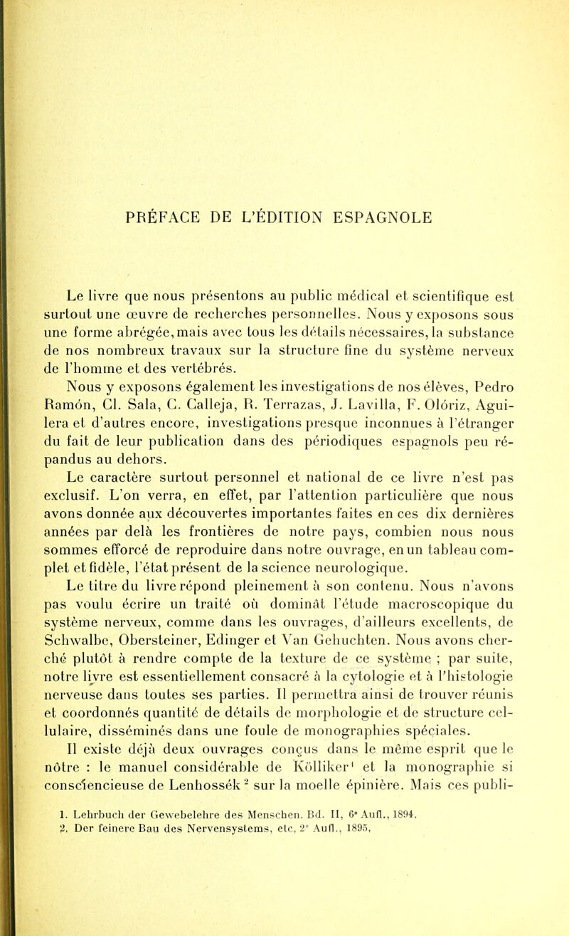 Le livre que nous presentons au public medical et scientifique est surtout une ceuvre de recherches personnelles. Nous y exposons sous une forme abregee,mais avec tous les details necessaires, la substance de nos nombreux travaux sur la structure fine du systeme nerveux de l'bomme et des vertebres. Nous y exposons egalement les investigations de noseleves, Pedro Ramon, Gl. Sala, C. Calleja, R. Terrazas, J. Lavilla, F. Oloriz, Agui- lera et d'autres encore, investigations presque inconnues a l'etranger du fait de leur publication dans des periodiques espagnols peu re- pandus au dehors. Le caractere surtout personnel et national de ce livre n'est pas exclusif. L'on verra, en effet, par l'attenUon particuliere que nous avons donn6e aux decouvertes importantes f'aites en ces dix dernieres ann6es par dela les frontieres de notre pays, combien nous nous sommes efforce de reproduire dans notre ouvrage, enun tableau com- plet etfidele, l'etat present de la science neurologique. Le titre du livre repond pleinement a son contenu. Nous n'avons pas voulu ecrire un traite ou dominSt l'etude macroscopique du systeme nerveux, comme dans les ouvrages, d'ailleurs excellents, de Schwalbe, Obersteiner, Edinger et Van Gebuchten. Nous avons cher- che plutot a rendre compte de la texture de ce systeme ; par suite, notre livre est essentiellement consacre a la cytologic et a l'bistologie nerveuse dans toutes ses parties. II permettra ainsi de trouver reunis et coordonnes quantite de details de morphologie et de structure cel- lulaire, dissemines dans une foule de monographies speciales. II existe deja deux ouvrages congus dans le meme esprit que le notre : le manuel considerable de Kolliker1 et la monographic si consclencieuse de Lenbossek2 sur la moelle e'piniere. Mais ces publi- 1. Lehrbuch der Gewebelehre des Menschen. Bd. II, 6* Auil., 1894. 2. Der feinere Bau des Nervensystems, etc, 2° Aufl., 1895,