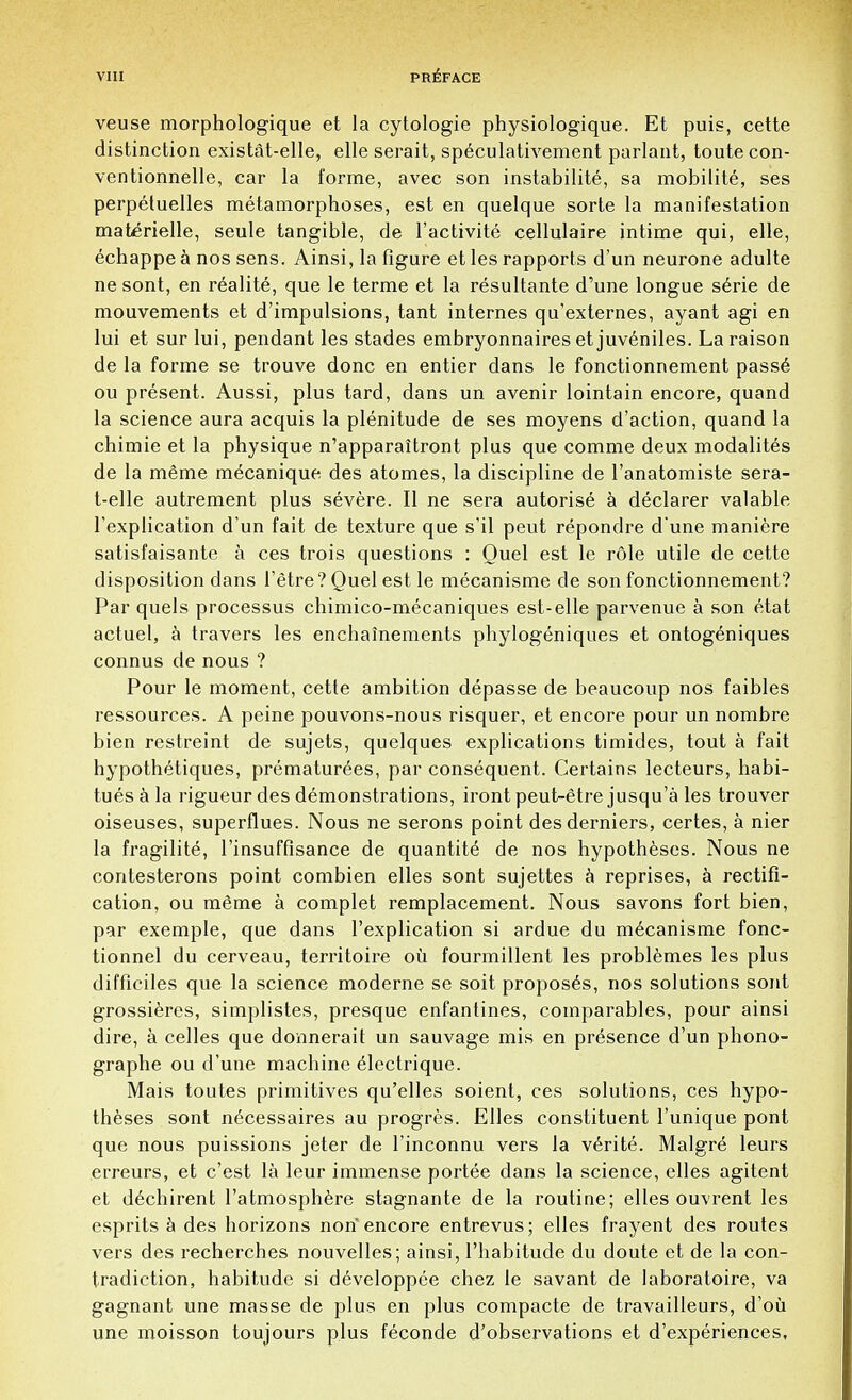 veuse morphologique et la cytologie physiologique. Et puis, cette distinction existat-elle, elle serait, speculativement parlant, toute con- ventionnelle, car la forme, avec son instability, sa mobilite, ses perpetuelles metamorphoses, est en quelque sorte la manifestation maberielle, seule tangible, de l'activite cellulaire intime qui, elle, echappe a nos sens. Ainsi, la figure et les rapports d'un neurone adulte ne sont, en realite, que le terme et la resultante d'une longue serie de mouvements et d'impulsions, tant internes qu'externes, ayant agi en lui et sur lui, pendant les stades embryonnaires et juveniles. La raison de la forme se trouve done en entier dans le fonctionnement passe ou present. Aussi, plus tard, dans un avenir lointain encore, quand la science aura acquis la plenitude de ses moyens d'action, quand la chimie et la physique n'apparaitront plus que comme deux modalites de la mSme mecanique des atomes, la discipline de l'anatomiste sera- t-elle autrement plus severe. II ne sera autorise a declarer valable l'explication d un fait de texture que s'il peut repondre d une maniere satisfaisante a ces trois questions : Quel est le role utile de cette disposition dans l'etre? Quel est le mecanisme de son fonctionnement? Par quels processus chimico-mecaniques est-elle parvenue a son etat actuel, a travers les enchainements phylogeniques et ontogeniques connus de nous ? Pour le moment, cette ambition depasse de beaucoup nos faibles ressources. A peine pouvons-nous risquer, et encore pour un nombre bien restreint de sujets, quelques explications timides, tout a fait hypothetiques, prematurees, par consequent. Certains lecteurs, habi- tues a la rigueur des demonstrations, iront peut-etre jusqu'a les trouver oiseuses, superflues. Nous ne serons point desderniers, certes, a nier la fragilite, l'insuffisance de quantite de nos hypotheses. Nous ne contesterons point combien elles sont sujettes a reprises, a rectifi- cation, ou meme a complet remplacement. Nous savons fort bien, par exemple, que dans l'explication si ardue du mecanisme fonc- tionnel du cerveau, territoire ou fourmillent les problemes les plus difficiles que la science moderne se soit proposes, nos solutions sont grossieres, simplistes, presque enfantines, comparables, pour ainsi dire, a celles que donnerait un sauvage mis en presence d'un phono- graphe ou d'une machine electrique. Mais toutes primitives qu'elles soient, ces solutions, ces hypo- theses sont necessaires au progres. Elles constituent l'unique pont que nous puissions jeter de l'inconnu vers la verite. Malgre leurs erreurs, et e'est la leur immense portee dans la science, elles agitent et dechirent 1'atmosphere stagnante de la routine; elles ouvrent les esprits a des horizons non encore entrevus; elles frayent des routes vers des recherches nouvelles; ainsi, l'habitude du doute et de la con- tradiction, habitude si developpee chez le savant de laboratoire, va gagnant une masse de plus en plus compacte de travailleurs, d'ou une moisson toujours plus feconde d'observations et d'experiences,