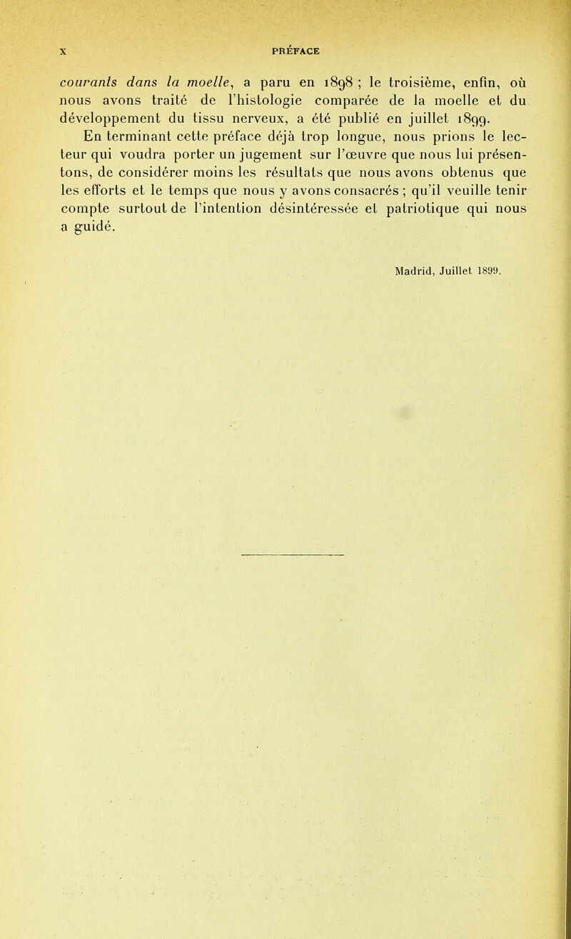 courants dans la moelle, a paru en 1898 ; le troisieme, enfin, ou nous avons traite de l'histologie comparee de la moelle et du developpement du tissu nerveux, a ete publie en juillet 1899. En terminant cette preface deja trop longue, nous prions le lec- teur qui voudra porter un jugement sur l'ceuvre que nous lui presen- tons, de considerer moins les resultats que nous avons obtenus que les efforts et le temps que nous y avons consacres ; qu'il veuille tenir compte surtout de Tintention desinteressee et patriotique qui nous a guide. Madrid, Juillet 1899.